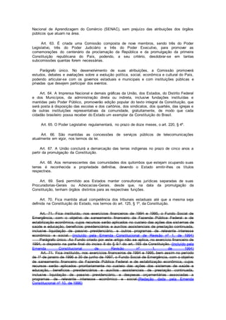 Nacional de Aprendizagem do Comércio (SENAC), sem prejuízo das atribuições dos órgãos
públicos que atuam na área.
Art. 63. É criada uma Comissão composta de nove membros, sendo três do Poder
Legislativo, três do Poder Judiciário e três do Poder Executivo, para promover as
comemorações do centenário da proclamação da República e da promulgação da primeira
Constituição republicana do País, podendo, a seu critério, desdobrar-se em tantas
subcomissões quantas forem necessárias.
Parágrafo único. No desenvolvimento de suas atribuições, a Comissão promoverá
estudos, debates e avaliações sobre a evolução política, social, econômica e cultural do País,
podendo articular-se com os governos estaduais e municipais e com instituições públicas e
privadas que desejem participar dos eventos.
Art. 64. A Imprensa Nacional e demais gráficas da União, dos Estados, do Distrito Federal
e dos Municípios, da administração direta ou indireta, inclusive fundações instituídas e
mantidas pelo Poder Público, promoverão edição popular do texto integral da Constituição, que
será posta à disposição das escolas e dos cartórios, dos sindicatos, dos quartéis, das igrejas e
de outras instituições representativas da comunidade, gratuitamente, de modo que cada
cidadão brasileiro possa receber do Estado um exemplar da Constituição do Brasil.
Art. 65. O Poder Legislativo regulamentará, no prazo de doze meses, o art. 220, § 4º.
Art. 66. São mantidas as concessões de serviços públicos de telecomunicações
atualmente em vigor, nos termos da lei.
Art. 67. A União concluirá a demarcação das terras indígenas no prazo de cinco anos a
partir da promulgação da Constituição.
Art. 68. Aos remanescentes das comunidades dos quilombos que estejam ocupando suas
terras é reconhecida a propriedade definitiva, devendo o Estado emitir-lhes os títulos
respectivos.
Art. 69. Será permitido aos Estados manter consultorias jurídicas separadas de suas
Procuradorias-Gerais ou Advocacias-Gerais, desde que, na data da promulgação da
Constituição, tenham órgãos distintos para as respectivas funções.
Art. 70. Fica mantida atual competência dos tribunais estaduais até que a mesma seja
definida na Constituição do Estado, nos termos do art. 125, § 1º, da Constituição.
Art. 71. Fica instituído, nos exercícios financeiros de 1994 e 1995, o Fundo Social de
Emergência, com o objetivo de saneamento financeiro da Fazenda Pública Federal e de
estabilização econômica, cujos recursos serão aplicados no custeio das ações dos sistemas de
saúde e educação, benefícios previdenciários e auxílios assistenciais de prestação continuada,
inclusive liquidação de passivo previdenciário, e outros programas de relevante interesse
econômico e social. (incluído pela Emenda Constitucional de Revisão nº 1, de 1994)
Parágrafo único. Ao Fundo criado por este artigo não se aplica, no exercício financeiro de
1994, o disposto na parte final do inciso II do § 9.º do art. 165 da Constituição. (incluído pela
Emenda Constitucional de Revisão nº 1, de 1994)
Art. 71. Fica instituído, nos exercícios financeiros de 1994 e 1995, bem assim no período
de 1º de janeiro de 1996 a 30 de junho de 1997, o Fundo Social de Emergência, com o objetivo
de saneamento financeiro da Fazenda Pública Federal e de estabilização econômica, cujos
recursos serão aplicados prioritariamente no custeio das ações dos sistemas de saúde e
educação, benefícios previdenciários e auxílios assistenciais de prestação continuada,
inclusive liquidação de passivo previdenciário, e despesas orçamentárias associadas a
programas de relevante interesse econômico e social.(Redação dada pela Emenda
Constitucional nº 10, de 1996)
 