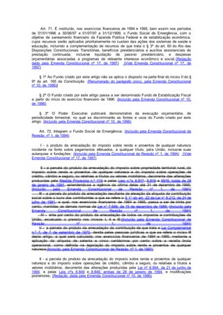 Art. 71. É instituído, nos exercícios financeiros de 1994 e 1995, bem assim nos períodos
de 01/01/1996 a 30/06/97 e 01/07/97 a 31/12/1999, o Fundo Social de Emergência, com o
objetivo de saneamento financeiro da Fazenda Pública Federal e de estabilização econômica,
cujos recursos serão aplicados prioritariamente no custeio das ações dos sistemas de saúde e
educação, incluindo a complementação de recursos de que trata o § 3º do art. 60 do Ato das
Disposições Constitucionais Transitórias, benefícios previdenciários e auxílios assistenciais de
prestação continuada, inclusive liquidação de passivo previdenciário, e despesas
orçamentárias associadas a programas de relevante interesse econômico e social.(Redação
dada pela Emenda Constitucional nº 17, de 1997) (Vide Emenda Constitucional nº 17, de
1997)
§ 1º Ao Fundo criado por este artigo não se aplica o disposto na parte final do inciso II do §
9º do art. 165 da Constituição. (Renumerado do parágrafo único, pela Emenda Constitucional
nº 10, de 1996)]
§ 2º O Fundo criado por este artigo passa a ser denominado Fundo de Estabilização Fiscal
a partir do início do exercício financeiro de 1996. (Incluído pela Emenda Constitucional nº 10,
de 1996)
§ 3º O Poder Executivo publicará demonstrativo da execução orçamentária, de
periodicidade bimestral, no qual se discriminarão as fontes e usos do Fundo criado por este
artigo. (Incluído pela Emenda Constitucional nº 10, de 1996)
Art. 72. Integram o Fundo Social de Emergência: (Incluído pela Emenda Constitucional de
Revisão nº 1, de 1994)
I - o produto da arrecadação do imposto sobre renda e proventos de qualquer natureza
incidente na fonte sobre pagamentos efetuados, a qualquer título, pela União, inclusive suas
autarquias e fundações; (Incluído pela Emenda Constitucional de Revisão nº 1, de 1994) (Vide
Emenda Constitucional nº 17, de 1997)
II - a parcela do produto da arrecadação do imposto sobre propriedade territorial rural, do
imposto sobre renda e proventos de qualquer natureza e do imposto sobre operações de
crédito, câmbio e seguro, ou relativas a títulos ou valores mobiliários, decorrente das alterações
produzidas pela Medida Provisória n.º 419 e pelas Leis n.ºs 8.847, 8.849 e 8848, todas de 28
de janeiro de 1994, estendendo-se a vigência da última delas até 31 de dezembro de 1995;
(Incluído pela Emenda Constitucional de Revisão nº 1, de 1994)
III - a parcela do produto da arrecadação resultante da elevação da alíquota da contribuição
social sobre o lucro dos contribuintes a que se refere o § 1° do art. 22 da Lei n° 8.212, de 24 de
julho de 1991, a qual, nos exercícios financeiros de 1994 e 1995, passa a ser de trinta por
cento, mantidas as demais normas da Lei n° 7.689, de 15 de dezembro de 1988; (Incluído pela
Emenda Constitucional de Revisão nº 1, de 1994)
IV - vinte por cento do produto da arrecadação de todos os impostos e contribuições da
União, excetuado o previsto nos incisos I, II e III;(Incluído pela Emenda Constitucional de
Revisão nº 1, de 1994)
V - a parcela do produto da arrecadação da contribuição de que trata a Lei Complementar
n.º 7, de 7 de setembro de 1970, devida pelas pessoas jurídicas a que se refere o inciso III
deste artigo, a qual será calculada, nos exercícios financeiros de 1994 e 1995, mediante a
aplicação da alíquota de setenta e cinco centésimos por cento sobre a receita bruta
operacional, como definida na legislação do imposto sobre renda e proventos de qualquer
natureza;(Incluído pela Emenda Constitucional de Revisão nº 1, de 1994)
II - a parcela do produto da arrecadação do imposto sobre renda e proventos de qualquer
natureza e do imposto sobre operações de crédito, câmbio e seguro, ou relativas a títulos e
valores mobiliários, decorrente das alterações produzidas pela Lei nº 8.894, de 21 de junho de
1994, e pelas Leis nºs 8.849 e 8.848, ambas de 28 de janeiro de 1994, e modificações
posteriores; (Redação dada pela Emenda Constitucional nº 10, de 1996)
 