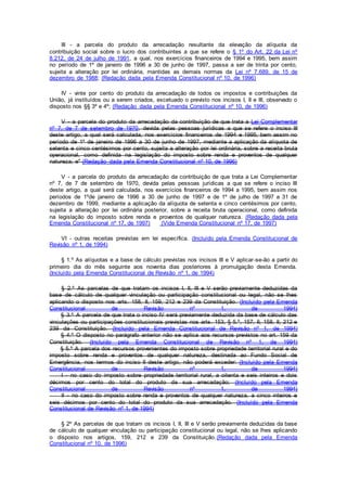 III - a parcela do produto da arrecadação resultante da elevação da alíquota da
contribuição social sobre o lucro dos contribuintes a que se refere o § 1º do Art. 22 da Lei nº
8.212, de 24 de julho de 1991, a qual, nos exercícios financeiros de 1994 e 1995, bem assim
no período de 1º de janeiro de 1996 a 30 de junho de 1997, passa a ser de trinta por cento,
sujeita a alteração por lei ordinária, mantidas as demais normas da Lei nº 7.689, de 15 de
dezembro de 1988; (Redação dada pela Emenda Constitucional nº 10, de 1996)
IV - vinte por cento do produto da arrecadação de todos os impostos e contribuições da
União, já instituídos ou a serem criados, excetuado o previsto nos incisos I, II e III, observado o
disposto nos §§ 3º e 4º; (Redação dada pela Emenda Constitucional nº 10, de 1996)
V - a parcela do produto da arrecadação da contribuição de que trata a Lei Complementar
nº 7, de 7 de setembro de 1970, devida pelas pessoas jurídicas a que se refere o inciso III
deste artigo, a qual será calculada, nos exercícios financeiros de 1994 e 1995, bem assim no
período de 1º de janeiro de 1996 a 30 de junho de 1997, mediante a aplicação da alíquota de
setenta e cinco centésimos por cento, sujeita a alteração por lei ordinária, sobre a receita bruta
operacional, como definida na legislação do imposto sobre renda e proventos de qualquer
natureza; e" (Redação dada pela Emenda Constitucional nº 10, de 1996)
V - a parcela do produto da arrecadação da contribuição de que trata a Lei Complementar
nº 7, de 7 de setembro de 1970, devida pelas pessoas jurídicas a que se refere o inciso III
deste artigo, a qual será calculada, nos exercícios financeiros de 1994 a 1995, bem assim nos
períodos de 1ºde janeiro de 1996 a 30 de junho de 1997 e de 1º de julho de 1997 a 31 de
dezembro de 1999, mediante a aplicação da alíquota de setenta e cinco centésimos por cento,
sujeita a alteração por lei ordinária posterior, sobre a receita bruta operacional, como definida
na legislação do imposto sobre renda e proventos de qualquer natureza. (Redação dada pela
Emenda Constitucional nº 17, de 1997) (Vide Emenda Constitucional nº 17, de 1997)
VI - outras receitas previstas em lei específica. (Incluído pela Emenda Constitucional de
Revisão nº 1, de 1994)
§ 1.º As alíquotas e a base de cálculo previstas nos incisos III e V aplicar-se-ão a partir do
primeiro dia do mês seguinte aos noventa dias posteriores à promulgação desta Emenda.
(Incluído pela Emenda Constitucional de Revisão nº 1, de 1994)
§ 2.º As parcelas de que tratam os incisos I, II, III e V serão previamente deduzidas da
base de cálculo de qualquer vinculação ou participação constitucional ou legal, não se lhes
aplicando o disposto nos arts. 158, II, 159, 212 e 239 da Constituição. (Incluído pela Emenda
Constitucional de Revisão nº 1, de 1994)
§ 3.º A parcela de que trata o inciso IV será previamente deduzida da base de cálculo das
vinculações ou participações constitucionais previstas nos arts. 153, § 5.º, 157, II, 158, II, 212 e
239 da Constituição. (Incluído pela Emenda Constitucional de Revisão nº 1, de 1994)
§ 4.º O disposto no parágrafo anterior não se aplica aos recursos previstos no art. 159 da
Constituição. (Incluído pela Emenda Constitucional de Revisão nº 1, de 1994)
§ 5.º A parcela dos recursos provenientes do imposto sobre propriedade territorial rural e do
imposto sobre renda e proventos de qualquer natureza, destinada ao Fundo Social de
Emergência, nos termos do inciso II deste artigo, não poderá exceder: (Incluído pela Emenda
Constitucional de Revisão nº 1, de 1994)
I - no caso do imposto sobre propriedade territorial rural, a oitenta e seis inteiros e dois
décimos por cento do total do produto da sua arrecadação; (Incluído pela Emenda
Constitucional de Revisão nº 1, de 1994)
II - no caso do imposto sobre renda e proventos de qualquer natureza, a cinco inteiros e
seis décimos por cento do total do produto da sua arrecadação. (Incluído pela Emenda
Constitucional de Revisão nº 1, de 1994)
§ 2º As parcelas de que tratam os incisos I, II, III e V serão previamente deduzidas da base
de cálculo de qualquer vinculação ou participação constitucional ou legal, não se lhes aplicando
o disposto nos artigos, 159, 212 e 239 da Constituição.(Redação dada pela Emenda
Constitucional nº 10, de 1996)
 
