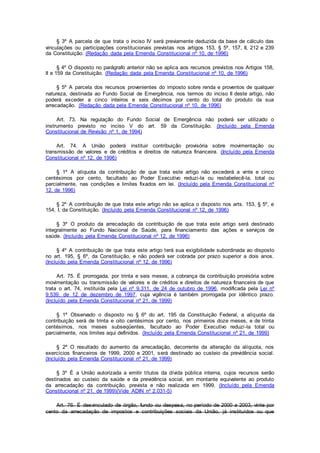 § 3º A parcela de que trata o inciso IV será previamente deduzida da base de cálculo das
vinculações ou participações constitucionais previstas nos artigos 153, § 5º, 157, II, 212 e 239
da Constituição. (Redação dada pela Emenda Constitucional nº 10, de 1996)
§ 4º O disposto no parágrafo anterior não se aplica aos recursos previstos nos Artigos 158,
II e 159 da Constituição. (Redação dada pela Emenda Constitucional nº 10, de 1996)
§ 5º A parcela dos recursos provenientes do imposto sobre renda e proventos de qualquer
natureza, destinada ao Fundo Social de Emergência, nos termos do inciso II deste artigo, não
poderá exceder a cinco inteiros e seis décimos por cento do total do produto da sua
arrecadação. (Redação dada pela Emenda Constitucional nº 10, de 1996)
Art. 73. Na regulação do Fundo Social de Emergência não poderá ser utilizado o
instrumento previsto no inciso V do art. 59 da Constituição. (Incluído pela Emenda
Constitucional de Revisão nº 1, de 1994)
Art. 74. A União poderá instituir contribuição provisória sobre movimentação ou
transmissão de valores e de créditos e direitos de natureza financeira. (Incluído pela Emenda
Constitucional nº 12, de 1996)
§ 1º A alíquota da contribuição de que trata este artigo não excederá a vinte e cinco
centésimos por cento, facultado ao Poder Executivo reduzi-la ou restabelecê-la, total ou
parcialmente, nas condições e limites fixados em lei. (Incluído pela Emenda Constitucional nº
12, de 1996)
§ 2º A contribuição de que trata este artigo não se aplica o disposto nos arts. 153, § 5º, e
154, I, da Constituição. (Incluído pela Emenda Constitucional nº 12, de 1996)
§ 3º O produto da arrecadação da contribuição de que trata este artigo será destinado
integralmente ao Fundo Nacional de Saúde, para financiamento das ações e serviços de
saúde. (Incluído pela Emenda Constitucional nº 12, de 1996)
§ 4º A contribuição de que trata este artigo terá sua exigibilidade subordinada ao disposto
no art. 195, § 6º, da Constituição, e não poderá ser cobrada por prazo superior a dois anos.
(Incluído pela Emenda Constitucional nº 12, de 1996)
Art. 75. É prorrogada, por trinta e seis meses, a cobrança da contribuição provisória sobre
movimentação ou transmissão de valores e de créditos e direitos de natureza financeira de que
trata o art. 74, instituída pela Lei nº 9.311, de 24 de outubro de 1996, modificada pela Lei nº
9.539, de 12 de dezembro de 1997, cuja vigência é também prorrogada por idêntico prazo.
(Incluído pela Emenda Constitucional nº 21, de 1999)
§ 1º Observado o disposto no § 6º do art. 195 da Constituição Federal, a alíquota da
contribuição será de trinta e oito centésimos por cento, nos primeiros doze meses, e de trinta
centésimos, nos meses subseqüentes, facultado ao Poder Executivo reduzi-la total ou
parcialmente, nos limites aqui definidos. (Incluído pela Emenda Constitucional nº 21, de 1999)
§ 2º O resultado do aumento da arrecadação, decorrente da alteração da alíquota, nos
exercícios financeiros de 1999, 2000 e 2001, será destinado ao custeio da previdência social.
(Incluído pela Emenda Constitucional nº 21, de 1999)
§ 3º É a União autorizada a emitir títulos da dívida pública interna, cujos recursos serão
destinados ao custeio da saúde e da previdência social, em montante equivalente ao produto
da arrecadação da contribuição, prevista e não realizada em 1999. (Incluído pela Emenda
Constitucional nº 21, de 1999)(Vide ADIN nº 2.031-5)
Art. 76. É desvinculado de órgão, fundo ou despesa, no período de 2000 a 2003, vinte por
cento da arrecadação de impostos e contribuições sociais da União, já instituídos ou que
 