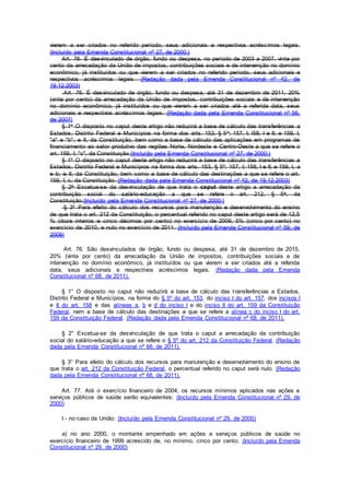 vierem a ser criados no referido período, seus adicionais e respectivos acréscimos legais.
(Incluído pela Emenda Constitucional nº 27, de 2000:)
Art. 76. É desvinculado de órgão, fundo ou despesa, no período de 2003 a 2007, vinte por
cento da arrecadação da União de impostos, contribuições sociais e de intervenção no domínio
econômico, já instituídos ou que vierem a ser criados no referido período, seus adicionais e
respectivos acréscimos legais. (Redação dada pela Emenda Constitucional nº 42, de
19.12.2003)
Art. 76. É desvinculado de órgão, fundo ou despesa, até 31 de dezembro de 2011, 20%
(vinte por cento) da arrecadação da União de impostos, contribuições sociais e de intervenção
no domínio econômico, já instituídos ou que vierem a ser criados até a referida data, seus
adicionais e respectivos acréscimos legais. (Redação dada pela Emenda Constitucional nº 56,
de 2007)
§ 1o O disposto no caput deste artigo não reduzirá a base de cálculo das transferências a
Estados, Distrito Federal e Municípios na forma dos arts. 153, § 5o; 157, I; l58, I e II; e 159, I,
"a" e "b", e II, da Constituição, bem como a base de cálculo das aplicações em programas de
financiamento ao setor produtivo das regiões Norte, Nordeste e Centro-Oeste a que se refere o
art. 159, I, "c", da Constituição.(Incluído pela Emenda Constitucional nº 27, de 2000:)
§ 1º O disposto no caput deste artigo não reduzirá a base de cálculo das transferências a
Estados, Distrito Federal e Municípios na forma dos arts. 153, § 5º; 157, I; 158, I e II; e 159, I, a
e b; e II, da Constituição, bem como a base de cálculo das destinações a que se refere o art.
159, I, c, da Constituição. (Redação dada pela Emenda Constitucional nº 42, de 19.12.2003)
§ 2o Excetua-se da desvinculação de que trata o caput deste artigo a arrecadação da
contribuição social do salário-educação a que se refere o art. 212, § 5o, da
Constituição.(Incluído pela Emenda Constitucional nº 27, de 2000:)
§ 3º Para efeito do cálculo dos recursos para manutenção e desenvolvimento do ensino
de que trata o art. 212 da Constituição, o percentual referido no caput deste artigo será de 12,5
% (doze inteiros e cinco décimos por cento) no exercício de 2009, 5% (cinco por cento) no
exercício de 2010, e nulo no exercício de 2011. (Incluído pela Emenda Constitucional nº 59, de
2009)
Art. 76. São desvinculados de órgão, fundo ou despesa, até 31 de dezembro de 2015,
20% (vinte por cento) da arrecadação da União de impostos, contribuições sociais e de
intervenção no domínio econômico, já instituídos ou que vierem a ser criados até a referida
data, seus adicionais e respectivos acréscimos legais. (Redação dada pela Emenda
Constitucional nº 68, de 2011).
§ 1° O disposto no caput não reduzirá a base de cálculo das transferências a Estados,
Distrito Federal e Municípios, na forma do § 5º do art. 153, do inciso I do art. 157, dos incisos I
e II do art. 158 e das alíneas a, b e d do inciso I e do inciso II do art. 159 da Constituição
Federal, nem a base de cálculo das destinações a que se refere a alínea c do inciso I do art.
159 da Constituição Federal. (Redação dada pela Emenda Constitucional nº 68, de 2011).
§ 2° Excetua-se da desvinculação de que trata o caput a arrecadação da contribuição
social do salário-educação a que se refere o § 5º do art. 212 da Constituição Federal. (Redação
dada pela Emenda Constitucional nº 68, de 2011).
§ 3° Para efeito do cálculo dos recursos para manutenção e desenvolvimento do ensino de
que trata o art. 212 da Constituição Federal, o percentual referido no caput será nulo. (Redação
dada pela Emenda Constitucional nº 68, de 2011).
Art. 77. Até o exercício financeiro de 2004, os recursos mínimos aplicados nas ações e
serviços públicos de saúde serão equivalentes: (Incluído pela Emenda Constitucional nº 29, de
2000)
I - no caso da União: (Incluído pela Emenda Constitucional nº 29, de 2000)
a) no ano 2000, o montante empenhado em ações e serviços públicos de saúde no
exercício financeiro de 1999 acrescido de, no mínimo, cinco por cento; (Incluído pela Emenda
Constitucional nº 29, de 2000)
 