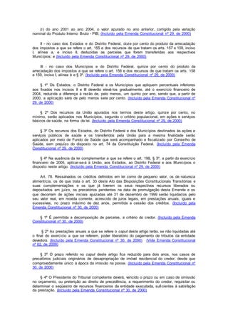 b) do ano 2001 ao ano 2004, o valor apurado no ano anterior, corrigido pela variação
nominal do Produto Interno Bruto - PIB; (Incluído pela Emenda Constitucional nº 29, de 2000)
II - no caso dos Estados e do Distrito Federal, doze por cento do produto da arrecadação
dos impostos a que se refere o art. 155 e dos recursos de que tratam os arts. 157 e 159, inciso
I, alínea a, e inciso II, deduzidas as parcelas que forem transferidas aos respectivos
Municípios; e (Incluído pela Emenda Constitucional nº 29, de 2000)
III - no caso dos Municípios e do Distrito Federal, quinze por cento do produto da
arrecadação dos impostos a que se refere o art. 156 e dos recursos de que tratam os arts. 158
e 159, inciso I, alínea b e § 3º. (Incluído pela Emenda Constitucional nº 29, de 2000)
§ 1º Os Estados, o Distrito Federal e os Municípios que apliquem percentuais inferiores
aos fixados nos incisos II e III deverão elevá-los gradualmente, até o exercício financeiro de
2004, reduzida a diferença à razão de, pelo menos, um quinto por ano, sendo que, a partir de
2000, a aplicação será de pelo menos sete por cento. (Incluído pela Emenda Constitucional nº
29, de 2000)
§ 2º Dos recursos da União apurados nos termos deste artigo, quinze por cento, no
mínimo, serão aplicados nos Municípios, segundo o critério populacional, em ações e serviços
básicos de saúde, na forma da lei. (Incluído pela Emenda Constitucional nº 29, de 2000)
§ 3º Os recursos dos Estados, do Distrito Federal e dos Municípios destinados às ações e
serviços públicos de saúde e os transferidos pela União para a mesma finalidade serão
aplicados por meio de Fundo de Saúde que será acompanhado e fiscalizado por Conselho de
Saúde, sem prejuízo do disposto no art. 74 da Constituição Federal. (Incluído pela Emenda
Constitucional nº 29, de 2000)
§ 4º Na ausência da lei complementar a que se refere o art. 198, § 3º, a partir do exercício
financeiro de 2005, aplicar-se-á à União, aos Estados, ao Distrito Federal e aos Municípios o
disposto neste artigo. (Incluído pela Emenda Constitucional nº 29, de 2000)
Art. 78. Ressalvados os créditos definidos em lei como de pequeno valor, os de natureza
alimentícia, os de que trata o art. 33 deste Ato das Disposições Constitucionais Transitórias e
suas complementações e os que já tiverem os seus respectivos recursos liberados ou
depositados em juízo, os precatórios pendentes na data de promulgação desta Emenda e os
que decorram de ações iniciais ajuizadas até 31 de dezembro de 1999 serão liquidados pelo
seu valor real, em moeda corrente, acrescido de juros legais, em prestações anuais, iguais e
sucessivas, no prazo máximo de dez anos, permitida a cessão dos créditos. (Incluído pela
Emenda Constitucional nº 30, de 2000)
§ 1º É permitida a decomposição de parcelas, a critério do credor. (Incluído pela Emenda
Constitucional nº 30, de 2000)
§ 2º As prestações anuais a que se refere o caput deste artigo terão, se não liquidadas até
o final do exercício a que se referem, poder liberatório do pagamento de tributos da entidade
devedora. (Incluído pela Emenda Constitucional nº 30, de 2000) (Vide Emenda Constitucional
nº 62, de 2009)
§ 3º O prazo referido no caput deste artigo fica reduzido para dois anos, nos casos de
precatórios judiciais originários de desapropriação de imóvel residencial do credor, desde que
comprovadamente único à época da imissão na posse. (Incluído pela Emenda Constitucional nº
30, de 2000)
§ 4º O Presidente do Tribunal competente deverá, vencido o prazo ou em caso de omissão
no orçamento, ou preterição ao direito de precedência, a requerimento do credor, requisitar ou
determinar o seqüestro de recursos financeiros da entidade executada, suficientes à satisfação
da prestação. (Incluído pela Emenda Constitucional nº 30, de 2000)
 