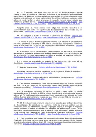 Art. 79. É instituído, para vigorar até o ano de 2010, no âmbito do Poder Executivo
Federal, o Fundo de Combate e Erradicação da Pobreza, a ser regulado por lei complementar
com o objetivo de viabilizar a todos os brasileiros acesso a níveis dignos de subsistência, cujos
recursos serão aplicados em ações suplementares de nutrição, habitação, educação, saúde,
reforço de renda familiar e outros programas de relevante interesse social voltados para
melhoria da qualidade de vida. (Incluído pela Emenda Constitucional nº 31, de 2000) (Vide
Emenda Constitucional nº 42, de 19.12.2003) (Vide Emenda Constitucional nº 67, de 2010)
Parágrafo único. O Fundo previsto neste artigo terá Conselho Consultivo e de
Acompanhamento que conte com a participação de representantes da sociedade civil, nos
termos da lei. (Incluído pela Emenda Constitucional nº 31, de 2000)
Art. 80. Compõem o Fundo de Combate e Erradicação da Pobreza: (Incluído pela
Emenda Constitucional nº 31, de 2000) (Vide Emenda Constitucional nº 67, de 2010)
I - a parcela do produto da arrecadação correspondente a um adicional de oito centésimos
por cento, aplicável de 18 de junho de 2000 a 17 de junho de 2002, na alíquota da contribuição
social de que trata o art. 75 do Ato das Disposições Constitucionais Transitórias; (Incluído
pela Emenda Constitucional nº 31, de 2000)
II - a parcela do produto da arrecadação correspondente a um adicional de cinco pontos
percentuais na alíquota do Imposto sobre Produtos Industrializados - IPI, ou do imposto que
vier a substituí-lo, incidente sobre produtos supérfluos e aplicável até a extinção do Fundo;
(Incluído pela Emenda Constitucional nº 31, de 2000)
III - o produto da arrecadação do imposto de que trata o art. 153, inciso VII, da
Constituição; (Incluído pela Emenda Constitucional nº 31, de 2000)
IV - dotações orçamentárias; (Incluído pela Emenda Constitucional nº 31, de 2000)
V- doações, de qualquer natureza, de pessoas físicas ou jurídicas do País ou do exterior;
(Incluído pela Emenda Constitucional nº 31, de 2000)
VI - outras receitas, a serem definidas na regulamentação do referido Fundo. (Incluído
pela Emenda Constitucional nº 31, de 2000)
§ 1º Aos recursos integrantes do Fundo de que trata este artigo não se aplica o disposto
nos arts. 159 e 167, inciso IV, da Constituição, assim como qualquer desvinculação de
recursos orçamentários. (Incluído pela Emenda Constitucional nº 31, de 2000)
§ 2º A arrecadação decorrente do disposto no inciso I deste artigo, no período
compreendido entre 18 de junho de 2000 e o início da vigência da lei complementar a que se
refere a art. 79, será integralmente repassada ao Fundo, preservado o seu valor real, em títulos
públicos federais, progressivamente resgatáveis após 18 de junho de 2002, na forma da lei.
(Incluído pela Emenda Constitucional nº 31, de 2000)
Art. 81. É instituído Fundo constituído pelos recursos recebidos pela União em decorrência
da desestatização de sociedades de economia mista ou empresas públicas por ela
controladas, direta ou indiretamente, quando a operação envolver a alienação do respectivo
controle acionário a pessoa ou entidade não integrante da Administração Pública, ou de
participação societária remanescente após a alienação, cujos rendimentos, gerados a partir de
18 de junho de 2002, reverterão ao Fundo de Combate e Erradicação de Pobreza. (Incluído
pela Emenda Constitucional nº 31, de 2000) (Vide Emenda Constitucional nº 67, de 2010)
§ 1º Caso o montante anual previsto nos rendimentos transferidos ao Fundo de Combate e
Erradicação da Pobreza, na forma deste artigo, não alcance o valor de quatro bilhões de reais.
far-se-à complementação na forma do art. 80, inciso IV, do Ato das disposições Constitucionais
Transitórias. (Incluído pela Emenda Constitucional nº 31, de 2000)
 