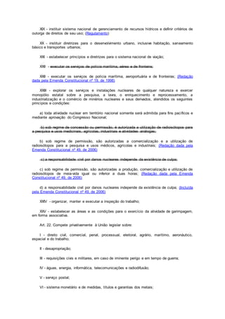 XIX - instituir sistema nacional de gerenciamento de recursos hídricos e definir critérios de
outorga de direitos de seu uso; (Regulamento)
XX - instituir diretrizes para o desenvolvimento urbano, inclusive habitação, saneamento
básico e transportes urbanos;
XXI - estabelecer princípios e diretrizes para o sistema nacional de viação;
XXII - executar os serviços de polícia marítima, aérea e de fronteira;
XXII - executar os serviços de polícia marítima, aeroportuária e de fronteiras; (Redação
dada pela Emenda Constitucional nº 19, de 1998)
XXIII - explorar os serviços e instalações nucleares de qualquer natureza e exercer
monopólio estatal sobre a pesquisa, a lavra, o enriquecimento e reprocessamento, a
industrialização e o comércio de minérios nucleares e seus derivados, atendidos os seguintes
princípios e condições:
a) toda atividade nuclear em território nacional somente será admitida para fins pacíficos e
mediante aprovação do Congresso Nacional;
b) sob regime de concessão ou permissão, é autorizada a utilização de radioisótopos para
a pesquisa e usos medicinais, agrícolas, industriais e atividades análogas;
b) sob regime de permissão, são autorizadas a comercialização e a utilização de
radioisótopos para a pesquisa e usos médicos, agrícolas e industriais; (Redação dada pela
Emenda Constitucional nº 49, de 2006)
c) a responsabilidade civil por danos nucleares independe da existência de culpa;
c) sob regime de permissão, são autorizadas a produção, comercialização e utilização de
radioisótopos de meia-vida igual ou inferior a duas horas; (Redação dada pela Emenda
Constitucional nº 49, de 2006)
d) a responsabilidade civil por danos nucleares independe da existência de culpa; (Incluída
pela Emenda Constitucional nº 49, de 2006)
XXIV - organizar, manter e executar a inspeção do trabalho;
XXV - estabelecer as áreas e as condições para o exercício da atividade de garimpagem,
em forma associativa.
Art. 22. Compete privativamente à União legislar sobre:
I - direito civil, comercial, penal, processual, eleitoral, agrário, marítimo, aeronáutico,
espacial e do trabalho;
II - desapropriação;
III - requisições civis e militares, em caso de iminente perigo e em tempo de guerra;
IV - águas, energia, informática, telecomunicações e radiodifusão;
V - serviço postal;
VI - sistema monetário e de medidas, títulos e garantias dos metais;
 