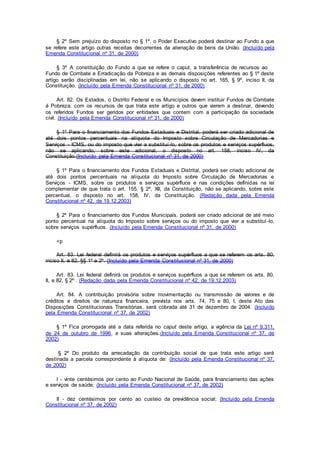 § 2º Sem prejuízo do disposto no § 1º, o Poder Executivo poderá destinar ao Fundo a que
se refere este artigo outras receitas decorrentes da alienação de bens da União. (Incluído pela
Emenda Constitucional nº 31, de 2000)
§ 3º A constituição do Fundo a que se refere o caput, a transferência de recursos ao
Fundo de Combate e Erradicação da Pobreza e as demais disposições referentes ao § 1º deste
artigo serão disciplinadas em lei, não se aplicando o disposto no art. 165, § 9º, inciso II, da
Constituição. (Incluído pela Emenda Constitucional nº 31, de 2000)
Art. 82. Os Estados, o Distrito Federal e os Municípios devem instituir Fundos de Combate
á Pobreza, com os recursos de que trata este artigo e outros que vierem a destinar, devendo
os referidos Fundos ser geridos por entidades que contem com a participação da sociedade
civil. (Incluído pela Emenda Constitucional nº 31, de 2000)
§ 1º Para o financiamento dos Fundos Estaduais e Distrital, poderá ser criado adicional de
até dois pontos percentuais na alíquota do Imposto sobre Circulação de Mercadorias e
Serviços - ICMS, ou do imposto que vier a substituí-lo, sobre os produtos e serviços supérfluos,
não se aplicando, sobre este adicional, o disposto no art. 158, inciso IV, da
Constituição.(Incluído pela Emenda Constitucional nº 31, de 2000)
§ 1º Para o financiamento dos Fundos Estaduais e Distrital, poderá ser criado adicional de
até dois pontos percentuais na alíquota do Imposto sobre Circulação de Mercadorias e
Serviços - ICMS, sobre os produtos e serviços supérfluos e nas condições definidas na lei
complementar de que trata o art. 155, § 2º, XII, da Constituição, não se aplicando, sobre este
percentual, o disposto no art. 158, IV, da Constituição. (Redação dada pela Emenda
Constitucional nº 42, de 19.12.2003)
§ 2º Para o financiamento dos Fundos Municipais, poderá ser criado adicional de até meio
ponto percentual na alíquota do Imposto sobre serviços ou do imposto que vier a substituí-lo,
sobre serviços supérfluos. (Incluído pela Emenda Constitucional nº 31, de 2000)
<p
Art. 83. Lei federal definirá os produtos e serviços supérfluos a que se referem os arts. 80,
inciso II, e 82, §§ 1º e 2º. (Incluído pela Emenda Constitucional nº 31, de 2000)
Art. 83. Lei federal definirá os produtos e serviços supérfluos a que se referem os arts. 80,
II, e 82, § 2º . (Redação dada pela Emenda Constitucional nº 42, de 19.12.2003)
Art. 84. A contribuição provisória sobre movimentação ou transmissão de valores e de
créditos e direitos de natureza financeira, prevista nos arts. 74, 75 e 80, I, deste Ato das
Disposições Constitucionais Transitórias, será cobrada até 31 de dezembro de 2004. (Incluído
pela Emenda Constitucional nº 37, de 2002)
§ 1º Fica prorrogada até a data referida no caput deste artigo, a vigência da Lei nº 9.311,
de 24 de outubro de 1996, e suas alterações.(Incluído pela Emenda Constitucional nº 37, de
2002)
§ 2º Do produto da arrecadação da contribuição social de que trata este artigo será
destinada a parcela correspondente à alíquota de: (Incluído pela Emenda Constitucional nº 37,
de 2002)
I - vinte centésimos por cento ao Fundo Nacional de Saúde, para financiamento das ações
e serviços de saúde; (Incluído pela Emenda Constitucional nº 37, de 2002)
II - dez centésimos por cento ao custeio da previdência social; (Incluído pela Emenda
Constitucional nº 37, de 2002)
 