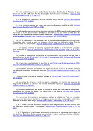 III - oito centésimos por cento ao Fundo de Combate e Erradicação da Pobreza, de que
tratam os arts. 80 e 81 deste Ato das Disposições Constitucionais Transitórias. (Incluído pela
Emenda Constitucional nº 37, de 2002)
§ 3º A alíquota da contribuição de que trata este artigo será de: (Incluído pela Emenda
Constitucional nº 37, de 2002)
I - trinta e oito centésimos por cento, nos exercícios financeiros de 2002 e 2003; (Incluído
pela Emenda Constitucional nº 37, de 2002)
II - oito centésimos por cento, no exercício financeiro de 2004, quando será integralmente
destinada ao Fundo de Combate e Erradicação da Pobreza, de que tratam os arts. 80 e 81
deste Ato das Disposições Constitucionais Transitórias. (Incluído pela Emenda Constitucional
nº 37, de 2002) (Revogado pela Emenda Constitucional nº 42, de 19.12.2003)
Art. 85. A contribuição a que se refere o art. 84 deste Ato das Disposições Constitucionais
Transitórias não incidirá, a partir do trigésimo dia da data de publicação desta Emenda
Constitucional, nos lançamentos: (Incluído pela Emenda Constitucional nº 37, de 2002)
I - em contas correntes de depósito especialmente abertas e exclusivamente utilizadas
para operações de: (Incluído pela Emenda Constitucional nº 37, de 2002) (Vide Lei nº 10.982,
de 2004)
a) câmaras e prestadoras de serviços de compensação e de liquidação de que trata o
parágrafo único do art. 2º da Lei nº 10.214, de 27 de março de 2001; (Incluído pela Emenda
Constitucional nº 37, de 2002)
b) companhias securitizadoras de que trata a Lei nº 9.514, de 20 de novembro de 1997;
(Incluído pela Emenda Constitucional nº 37, de 2002)
c) sociedades anônimas que tenham por objeto exclusivo a aquisição de créditos oriundos
de operações praticadas no mercado financeiro; (Incluído pela Emenda Constitucional nº 37, de
2002)
II - em contas correntes de depósito, relativos a: (Incluído pela Emenda Constitucional nº
37, de 2002)
a) operações de compra e venda de ações, realizadas em recintos ou sistemas de
negociação de bolsas de valores e no mercado de balcão organizado; (Incluído pela Emenda
Constitucional nº 37, de 2002)
b) contratos referenciados em ações ou índices de ações, em suas diversas modalidades,
negociados em bolsas de valores, de mercadorias e de futuros; (Incluído pela Emenda
Constitucional nº 37, de 2002)
III - em contas de investidores estrangeiros, relativos a entradas no País e a remessas
para o exterior de recursos financeiros empregados, exclusivamente, em operações e contratos
referidos no inciso II deste artigo. (Incluído pela Emenda Constitucional nº 37, de 2002)
§ 1º O Poder Executivo disciplinará o disposto neste artigo no prazo de trinta dias da data
de publicação desta Emenda Constitucional. (Incluído pela Emenda Constitucional nº 37, de
2002)
§ 2º O disposto no inciso I deste artigo aplica-se somente às operações relacionadas em
ato do Poder Executivo, dentre aquelas que constituam o objeto social das referidas entidades.
(Incluído pela Emenda Constitucional nº 37, de 2002)
 
