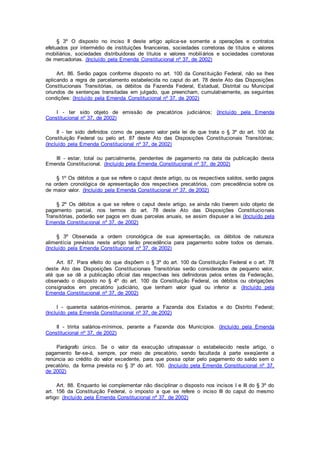 § 3º O disposto no inciso II deste artigo aplica-se somente a operações e contratos
efetuados por intermédio de instituições financeiras, sociedades corretoras de títulos e valores
mobiliários, sociedades distribuidoras de títulos e valores mobiliários e sociedades corretoras
de mercadorias. (Incluído pela Emenda Constitucional nº 37, de 2002)
Art. 86. Serão pagos conforme disposto no art. 100 da Constituição Federal, não se lhes
aplicando a regra de parcelamento estabelecida no caput do art. 78 deste Ato das Disposições
Constitucionais Transitórias, os débitos da Fazenda Federal, Estadual, Distrital ou Municipal
oriundos de sentenças transitadas em julgado, que preencham, cumulativamente, as seguintes
condições: (Incluído pela Emenda Constitucional nº 37, de 2002)
I - ter sido objeto de emissão de precatórios judiciários; (Incluído pela Emenda
Constitucional nº 37, de 2002)
II - ter sido definidos como de pequeno valor pela lei de que trata o § 3º do art. 100 da
Constituição Federal ou pelo art. 87 deste Ato das Disposições Constitucionais Transitórias;
(Incluído pela Emenda Constitucional nº 37, de 2002)
III - estar, total ou parcialmente, pendentes de pagamento na data da publicação desta
Emenda Constitucional. (Incluído pela Emenda Constitucional nº 37, de 2002)
§ 1º Os débitos a que se refere o caput deste artigo, ou os respectivos saldos, serão pagos
na ordem cronológica de apresentação dos respectivos precatórios, com precedência sobre os
de maior valor. (Incluído pela Emenda Constitucional nº 37, de 2002)
§ 2º Os débitos a que se refere o caput deste artigo, se ainda não tiverem sido objeto de
pagamento parcial, nos termos do art. 78 deste Ato das Disposições Constitucionais
Transitórias, poderão ser pagos em duas parcelas anuais, se assim dispuser a lei.(Incluído pela
Emenda Constitucional nº 37, de 2002)
§ 3º Observada a ordem cronológica de sua apresentação, os débitos de natureza
alimentícia previstos neste artigo terão precedência para pagamento sobre todos os demais.
(Incluído pela Emenda Constitucional nº 37, de 2002)
Art. 87. Para efeito do que dispõem o § 3º do art. 100 da Constituição Federal e o art. 78
deste Ato das Disposições Constitucionais Transitórias serão considerados de pequeno valor,
até que se dê a publicação oficial das respectivas leis definidoras pelos entes da Federação,
observado o disposto no § 4º do art. 100 da Constituição Federal, os débitos ou obrigações
consignados em precatório judiciário, que tenham valor igual ou inferior a: (Incluído pela
Emenda Constitucional nº 37, de 2002)
I - quarenta salários-mínimos, perante a Fazenda dos Estados e do Distrito Federal;
(Incluído pela Emenda Constitucional nº 37, de 2002)
II - trinta salários-mínimos, perante a Fazenda dos Municípios. (Incluído pela Emenda
Constitucional nº 37, de 2002)
Parágrafo único. Se o valor da execução ultrapassar o estabelecido neste artigo, o
pagamento far-se-á, sempre, por meio de precatório, sendo facultada à parte exeqüente a
renúncia ao crédito do valor excedente, para que possa optar pelo pagamento do saldo sem o
precatório, da forma prevista no § 3º do art. 100. (Incluído pela Emenda Constitucional nº 37,
de 2002)
Art. 88. Enquanto lei complementar não disciplinar o disposto nos incisos I e III do § 3º do
art. 156 da Constituição Federal, o imposto a que se refere o inciso III do caput do mesmo
artigo: (Incluído pela Emenda Constitucional nº 37, de 2002)
 