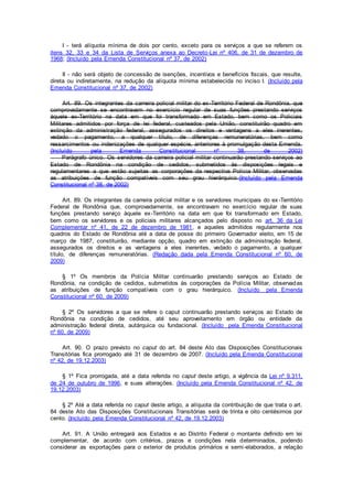 I - terá alíquota mínima de dois por cento, exceto para os serviços a que se referem os
itens 32, 33 e 34 da Lista de Serviços anexa ao Decreto-Lei nº 406, de 31 de dezembro de
1968; (Incluído pela Emenda Constitucional nº 37, de 2002)
II - não será objeto de concessão de isenções, incentivos e benefícios fiscais, que resulte,
direta ou indiretamente, na redução da alíquota mínima estabelecida no inciso I. (Incluído pela
Emenda Constitucional nº 37, de 2002)
Art. 89. Os integrantes da carreira policial militar do ex-Território Federal de Rondônia, que
comprovadamente se encontravam no exercício regular de suas funções prestando serviços
àquele ex-Território na data em que foi transformado em Estado, bem como os Policiais
Militares admitidos por força de lei federal, custeados pela União, constituirão quadro em
extinção da administração federal, assegurados os direitos e vantagens a eles inerentes,
vedado o pagamento, a qualquer título, de diferenças remuneratórias, bem como
ressarcimentos ou indenizações de qualquer espécie, anteriores à promulgação desta Emenda.
(Incluído pela Emenda Constitucional nº 38, de 2002)
Parágrafo único. Os servidores da carreira policial militar continuarão prestando serviços ao
Estado de Rondônia na condição de cedidos, submetidos às disposições legais e
regulamentares a que estão sujeitas as corporações da respectiva Polícia Militar, observadas
as atribuições de função compatíveis com seu grau hierárquico.(Incluído pela Emenda
Constitucional nº 38, de 2002)
Art. 89. Os integrantes da carreira policial militar e os servidores municipais do ex-Território
Federal de Rondônia que, comprovadamente, se encontravam no exercício regular de suas
funções prestando serviço àquele ex-Território na data em que foi transformado em Estado,
bem como os servidores e os policiais militares alcançados pelo disposto no art. 36 da Lei
Complementar nº 41, de 22 de dezembro de 1981, e aqueles admitidos regularmente nos
quadros do Estado de Rondônia até a data de posse do primeiro Governador eleito, em 15 de
março de 1987, constituirão, mediante opção, quadro em extinção da administração federal,
assegurados os direitos e as vantagens a eles inerentes, vedado o pagamento, a qualquer
título, de diferenças remuneratórias. (Redação dada pela Emenda Constitucional nº 60, de
2009)
§ 1º Os membros da Polícia Militar continuarão prestando serviços ao Estado de
Rondônia, na condição de cedidos, submetidos às corporações da Polícia Militar, observadas
as atribuições de função compatíveis com o grau hierárquico. (Incluído pela Emenda
Constitucional nº 60, de 2009)
§ 2º Os servidores a que se refere o caput continuarão prestando serviços ao Estado de
Rondônia na condição de cedidos, até seu aproveitamento em órgão ou entidade da
administração federal direta, autárquica ou fundacional. (Incluído pela Emenda Constitucional
nº 60, de 2009)
Art. 90. O prazo previsto no caput do art. 84 deste Ato das Disposições Constitucionais
Transitórias fica prorrogado até 31 de dezembro de 2007. (Incluído pela Emenda Constitucional
nº 42, de 19.12.2003)
§ 1º Fica prorrogada, até a data referida no caput deste artigo, a vigência da Lei nº 9.311,
de 24 de outubro de 1996, e suas alterações. (Incluído pela Emenda Constitucional nº 42, de
19.12.2003)
§ 2º Até a data referida no caput deste artigo, a alíquota da contribuição de que trata o art.
84 deste Ato das Disposições Constitucionais Transitórias será de trinta e oito centésimos por
cento. (Incluído pela Emenda Constitucional nº 42, de 19.12.2003)
Art. 91. A União entregará aos Estados e ao Distrito Federal o montante definido em lei
complementar, de acordo com critérios, prazos e condições nela determinados, podendo
considerar as exportações para o exterior de produtos primários e semi-elaborados, a relação
 
