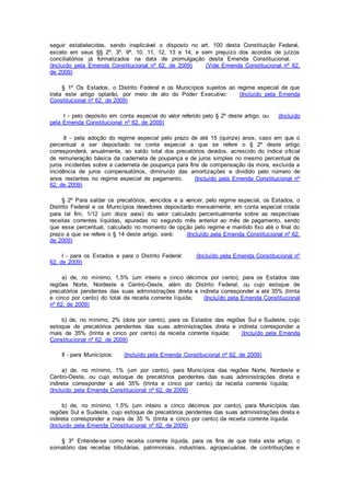 seguir estabelecidas, sendo inaplicável o disposto no art. 100 desta Constituição Federal,
exceto em seus §§ 2º, 3º, 9º, 10, 11, 12, 13 e 14, e sem prejuízo dos acordos de juízos
conciliatórios já formalizados na data de promulgação desta Emenda Constitucional.
(Incluído pela Emenda Constitucional nº 62, de 2009) (Vide Emenda Constitucional nº 62,
de 2009)
§ 1º Os Estados, o Distrito Federal e os Municípios sujeitos ao regime especial de que
trata este artigo optarão, por meio de ato do Poder Executivo: (Incluído pela Emenda
Constitucional nº 62, de 2009)
I - pelo depósito em conta especial do valor referido pelo § 2º deste artigo; ou (Incluído
pela Emenda Constitucional nº 62, de 2009)
II - pela adoção do regime especial pelo prazo de até 15 (quinze) anos, caso em que o
percentual a ser depositado na conta especial a que se refere o § 2º deste artigo
corresponderá, anualmente, ao saldo total dos precatórios devidos, acrescido do índice oficial
de remuneração básica da caderneta de poupança e de juros simples no mesmo percentual de
juros incidentes sobre a caderneta de poupança para fins de compensação da mora, excluída a
incidência de juros compensatórios, diminuído das amortizações e dividido pelo número de
anos restantes no regime especial de pagamento. (Incluído pela Emenda Constitucional nº
62, de 2009)
§ 2º Para saldar os precatórios, vencidos e a vencer, pelo regime especial, os Estados, o
Distrito Federal e os Municípios devedores depositarão mensalmente, em conta especial criada
para tal fim, 1/12 (um doze avos) do valor calculado percentualmente sobre as respectivas
receitas correntes líquidas, apuradas no segundo mês anterior ao mês de pagamento, sendo
que esse percentual, calculado no momento de opção pelo regime e mantido fixo até o final do
prazo a que se refere o § 14 deste artigo, será: (Incluído pela Emenda Constitucional nº 62,
de 2009)
I - para os Estados e para o Distrito Federal: (Incluído pela Emenda Constitucional nº
62, de 2009)
a) de, no mínimo, 1,5% (um inteiro e cinco décimos por cento), para os Estados das
regiões Norte, Nordeste e Centro-Oeste, além do Distrito Federal, ou cujo estoque de
precatórios pendentes das suas administrações direta e indireta corresponder a até 35% (trinta
e cinco por cento) do total da receita corrente líquida; (Incluído pela Emenda Constitucional
nº 62, de 2009)
b) de, no mínimo, 2% (dois por cento), para os Estados das regiões Sul e Sudeste, cujo
estoque de precatórios pendentes das suas administrações direta e indireta corresponder a
mais de 35% (trinta e cinco por cento) da receita corrente líquida; (Incluído pela Emenda
Constitucional nº 62, de 2009)
II - para Municípios: (Incluído pela Emenda Constitucional nº 62, de 2009)
a) de, no mínimo, 1% (um por cento), para Municípios das regiões Norte, Nordeste e
Centro-Oeste, ou cujo estoque de precatórios pendentes das suas administrações direta e
indireta corresponder a até 35% (trinta e cinco por cento) da receita corrente líquida;
(Incluído pela Emenda Constitucional nº 62, de 2009)
b) de, no mínimo, 1,5% (um inteiro e cinco décimos por cento), para Municípios das
regiões Sul e Sudeste, cujo estoque de precatórios pendentes das suas administrações direta e
indireta corresponder a mais de 35 % (trinta e cinco por cento) da receita corrente líquida.
(Incluído pela Emenda Constitucional nº 62, de 2009)
§ 3º Entende-se como receita corrente líquida, para os fins de que trata este artigo, o
somatório das receitas tributárias, patrimoniais, industriais, agropecuárias, de contribuições e
 