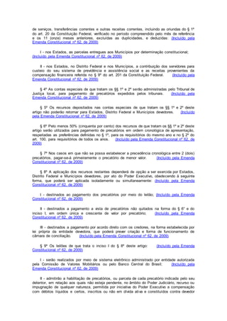 de serviços, transferências correntes e outras receitas correntes, incluindo as oriundas do § 1º
do art. 20 da Constituição Federal, verificado no período compreendido pelo mês de referência
e os 11 (onze) meses anteriores, excluídas as duplicidades, e deduzidas: (Incluído pela
Emenda Constitucional nº 62, de 2009)
I - nos Estados, as parcelas entregues aos Municípios por determinação constitucional;
(Incluído pela Emenda Constitucional nº 62, de 2009)
II - nos Estados, no Distrito Federal e nos Municípios, a contribuição dos servidores para
custeio do seu sistema de previdência e assistência social e as receitas provenientes da
compensação financeira referida no § 9º do art. 201 da Constituição Federal. (Incluído pela
Emenda Constitucional nº 62, de 2009)
§ 4º As contas especiais de que tratam os §§ 1º e 2º serão administradas pelo Tribunal de
Justiça local, para pagamento de precatórios expedidos pelos tribunais. (Incluído pela
Emenda Constitucional nº 62, de 2009)
§ 5º Os recursos depositados nas contas especiais de que tratam os §§ 1º e 2º deste
artigo não poderão retornar para Estados, Distrito Federal e Municípios devedores. (Incluído
pela Emenda Constitucional nº 62, de 2009)
§ 6º Pelo menos 50% (cinquenta por cento) dos recursos de que tratam os §§ 1º e 2º deste
artigo serão utilizados para pagamento de precatórios em ordem cronológica de apresentação,
respeitadas as preferências definidas no § 1º, para os requisitórios do mesmo ano e no § 2º do
art. 100, para requisitórios de todos os anos. (Incluído pela Emenda Constitucional nº 62, de
2009)
§ 7º Nos casos em que não se possa estabelecer a precedência cronológica entre 2 (dois)
precatórios, pagar-se-á primeiramente o precatório de menor valor. (Incluído pela Emenda
Constitucional nº 62, de 2009)
§ 8º A aplicação dos recursos restantes dependerá de opção a ser exercida por Estados,
Distrito Federal e Municípios devedores, por ato do Poder Executivo, obedecendo à seguinte
forma, que poderá ser aplicada isoladamente ou simultaneamente: (Incluído pela Emenda
Constitucional nº 62, de 2009)
I - destinados ao pagamento dos precatórios por meio do leilão; (Incluído pela Emenda
Constitucional nº 62, de 2009)
II - destinados a pagamento a vista de precatórios não quitados na forma do § 6° e do
inciso I, em ordem única e crescente de valor por precatório; (Incluído pela Emenda
Constitucional nº 62, de 2009)
III - destinados a pagamento por acordo direto com os credores, na forma estabelecida por
lei própria da entidade devedora, que poderá prever criação e forma de funcionamento de
câmara de conciliação. (Incluído pela Emenda Constitucional nº 62, de 2009)
§ 9º Os leilões de que trata o inciso I do § 8º deste artigo: (Incluído pela Emenda
Constitucional nº 62, de 2009)
I - serão realizados por meio de sistema eletrônico administrado por entidade autorizada
pela Comissão de Valores Mobiliários ou pelo Banco Central do Brasil; (Incluído pela
Emenda Constitucional nº 62, de 2009)
II - admitirão a habilitação de precatórios, ou parcela de cada precatório indicada pelo seu
detentor, em relação aos quais não esteja pendente, no âmbito do Poder Judiciário, recurso ou
impugnação de qualquer natureza, permitida por iniciativa do Poder Executivo a compensação
com débitos líquidos e certos, inscritos ou não em dívida ativa e constituídos contra devedor
 