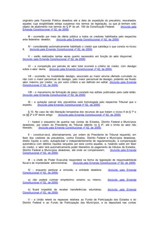 originário pela Fazenda Pública devedora até a data da expedição do precatório, ressalvados
aqueles cuja exigibilidade esteja suspensa nos termos da legislação, ou que já tenham sido
objeto de abatimento nos termos do § 9º do art. 100 da Constituição Federal; (Incluído pela
Emenda Constitucional nº 62, de 2009)
III - ocorrerão por meio de oferta pública a todos os credores habilitados pelo respectivo
ente federativo devedor; (Incluído pela Emenda Constitucional nº 62, de 2009)
IV - considerarão automaticamente habilitado o credor que satisfaça o que consta no inciso
II; (Incluído pela Emenda Constitucional nº 62, de 2009)
V - serão realizados tantas vezes quanto necessário em função do valor disponível;
(Incluído pela Emenda Constitucional nº 62, de 2009)
VI - a competição por parcela do valor total ocorrerá a critério do credor, com deságio
sobre o valor desta; (Incluído pela Emenda Constitucional nº 62, de 2009)
VII - ocorrerão na modalidade deságio, associado ao maior volume ofertado cumulado ou
não com o maior percentual de deságio, pelo maior percentual de deságio, podendo ser fixado
valor máximo por credor, ou por outro critério a ser definido em edital; (Incluído pela Emenda
Constitucional nº 62, de 2009)
VIII - o mecanismo de formação de preço constará nos editais publicados para cada leilão;
(Incluído pela Emenda Constitucional nº 62, de 2009)
IX - a quitação parcial dos precatórios será homologada pelo respectivo Tribunal que o
expediu. (Incluído pela Emenda Constitucional nº 62, de 2009)
§ 10. No caso de não liberação tempestiva dos recursos de que tratam o inciso II do § 1º e
os §§ 2º e 6º deste artigo: (Incluído pela Emenda Constitucional nº 62, de 2009)
I - haverá o sequestro de quantia nas contas de Estados, Distrito Federal e Municípios
devedores, por ordem do Presidente do Tribunal referido no § 4º, até o limite do valor não
liberado; (Incluído pela Emenda Constitucional nº 62, de 2009)
II - constituir-se-á, alternativamente, por ordem do Presidente do Tribunal requerido, em
favor dos credores de precatórios, contra Estados, Distrito Federal e Municípios devedores,
direito líquido e certo, autoaplicável e independentemente de regulamentação, à compensação
automática com débitos líquidos lançados por esta contra aqueles, e, havendo saldo em favor
do credor, o valor terá automaticamente poder liberatório do pagamento de tributos de Estados,
Distrito Federal e Municípios devedores, até onde se compensarem; (Incluído pela Emenda
Constitucional nº 62, de 2009)
III - o chefe do Poder Executivo responderá na forma da legislação de responsabilidade
fiscal e de improbidade administrativa; (Incluído pela Emenda Constitucional nº 62, de 2009)
IV - enquanto perdurar a omissão, a entidade devedora: (Incluído pela Emenda
Constitucional nº 62, de 2009)
a) não poderá contrair empréstimo externo ou interno; (Incluído pela Emenda
Constitucional nº 62, de 2009)
b) ficará impedida de receber transferências voluntárias; (Incluído pela Emenda
Constitucional nº 62, de 2009)
V - a União reterá os repasses relativos ao Fundo de Participação dos Estados e do
Distrito Federal e ao Fundo de Participação dos Municípios, e os depositará nas contas
 