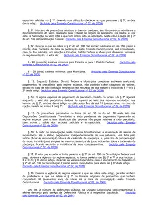 especiais referidas no § 1º, devendo sua utilização obedecer ao que prescreve o § 5º, ambos
deste artigo. (Incluído pela Emenda Constitucional nº 62, de 2009)
§ 11. No caso de precatórios relativos a diversos credores, em litisconsórcio, admite-se o
desmembramento do valor, realizado pelo Tribunal de origem do precatório, por credor, e, por
este, a habilitação do valor total a que tem direito, não se aplicando, neste caso, a regra do § 3º
do art. 100 da Constituição Federal. (Incluído pela Emenda Constitucional nº 62, de 2009)
§ 12. Se a lei a que se refere o § 4º do art. 100 não estiver publicada em até 180 (cento e
oitenta) dias, contados da data de publicação desta Emenda Constitucional, será considerado,
para os fins referidos, em relação a Estados, Distrito Federal e Municípios devedores, omissos
na regulamentação, o valor de: (Incluído pela Emenda Constitucional nº 62, de 2009)
I - 40 (quarenta) salários mínimos para Estados e para o Distrito Federal; (Incluído pela
Emenda Constitucional nº 62, de 2009)
II - 30 (trinta) salários mínimos para Municípios. (Incluído pela Emenda Constitucional
nº 62, de 2009)
§ 13. Enquanto Estados, Distrito Federal e Municípios devedores estiverem realizando
pagamentos de precatórios pelo regime especial, não poderão sofrer sequestro de valores,
exceto no caso de não liberação tempestiva dos recursos de que tratam o inciso II do § 1º e o §
2º deste artigo. (Incluído pela Emenda Constitucional nº 62, de 2009)
§ 14. O regime especial de pagamento de precatório previsto no inciso I do § 1º vigorará
enquanto o valor dos precatórios devidos for superior ao valor dos recursos vinculados, nos
termos do § 2º, ambos deste artigo, ou pelo prazo fixo de até 15 (quinze) anos, no caso da
opção prevista no inciso II do § 1º. (Incluído pela Emenda Constitucional nº 62, de 2009)
§ 15. Os precatórios parcelados na forma do art. 33 ou do art. 78 deste Ato das
Disposições Constitucionais Transitórias e ainda pendentes de pagamento ingressarão no
regime especial com o valor atualizado das parcelas não pagas relativas a cada precatório,
bem como o saldo dos acordos judiciais e extrajudiciais. (Incluído pela Emenda
Constitucional nº 62, de 2009)
§ 16. A partir da promulgação desta Emenda Constitucional, a atualização de valores de
requisitórios, até o efetivo pagamento, independentemente de sua natureza, será feita pelo
índice oficial de remuneração básica da caderneta de poupança, e, para fins de compensação
da mora, incidirão juros simples no mesmo percentual de juros incidentes sobre a caderneta de
poupança, ficando excluída a incidência de juros compensatórios. (Incluído pela Emenda
Constitucional nº 62, de 2009)
§ 17. O valor que exceder o limite previsto no § 2º do art. 100 da Constituição Federal será
pago, durante a vigência do regime especial, na forma prevista nos §§ 6º e 7º ou nos incisos I,
II e III do § 8° deste artigo, devendo os valores dispendidos para o atendimento do disposto no
§ 2º do art. 100 da Constituição Federal serem computados para efeito do § 6º deste artigo.
(Incluído pela Emenda Constitucional nº 62, de 2009)
§ 18. Durante a vigência do regime especial a que se refere este artigo, gozarão também
da preferência a que se refere o § 6º os titulares originais de precatórios que tenham
completado 60 (sessenta) anos de idade até a data da promulgação desta Emenda
Constitucional. (Incluído pela Emenda Constitucional nº 62, de 2009)
Art. 98. O número de defensores públicos na unidade jurisdicional será proporcional à
efetiva demanda pelo serviço da Defensoria Pública e à respectiva população. (Incluído
pela Emenda Constitucional nº 80, de 2014)
 