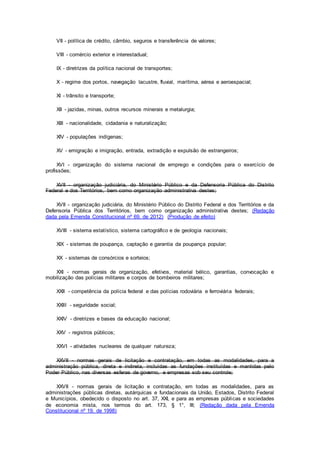 VII - política de crédito, câmbio, seguros e transferência de valores;
VIII - comércio exterior e interestadual;
IX - diretrizes da política nacional de transportes;
X - regime dos portos, navegação lacustre, fluvial, marítima, aérea e aeroespacial;
XI - trânsito e transporte;
XII - jazidas, minas, outros recursos minerais e metalurgia;
XIII - nacionalidade, cidadania e naturalização;
XIV - populações indígenas;
XV - emigração e imigração, entrada, extradição e expulsão de estrangeiros;
XVI - organização do sistema nacional de emprego e condições para o exercício de
profissões;
XVII - organização judiciária, do Ministério Público e da Defensoria Pública do Distrito
Federal e dos Territórios, bem como organização administrativa destes;
XVII - organização judiciária, do Ministério Público do Distrito Federal e dos Territórios e da
Defensoria Pública dos Territórios, bem como organização administrativa destes; (Redação
dada pela Emenda Constitucional nº 69, de 2012) (Produção de efeito)
XVIII - sistema estatístico, sistema cartográfico e de geologia nacionais;
XIX - sistemas de poupança, captação e garantia da poupança popular;
XX - sistemas de consórcios e sorteios;
XXI - normas gerais de organização, efetivos, material bélico, garantias, convocação e
mobilização das polícias militares e corpos de bombeiros militares;
XXII - competência da polícia federal e das polícias rodoviária e ferroviária federais;
XXIII - seguridade social;
XXIV - diretrizes e bases da educação nacional;
XXV - registros públicos;
XXVI - atividades nucleares de qualquer natureza;
XXVII - normas gerais de licitação e contratação, em todas as modalidades, para a
administração pública, direta e indireta, incluídas as fundações instituídas e mantidas pelo
Poder Público, nas diversas esferas de governo, e empresas sob seu controle;
XXVII - normas gerais de licitação e contratação, em todas as modalidades, para as
administrações públicas diretas, autárquicas e fundacionais da União, Estados, Distrito Federal
e Municípios, obedecido o disposto no art. 37, XXI, e para as empresas públicas e sociedades
de economia mista, nos termos do art. 173, § 1°, III; (Redação dada pela Emenda
Constitucional nº 19, de 1998)
 