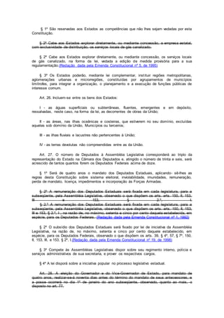 § 1º São reservadas aos Estados as competências que não lhes sejam vedadas por esta
Constituição.
§ 2º Cabe aos Estados explorar diretamente, ou mediante concessão, a empresa estatal,
com exclusividade de distribuição, os serviços locais de gás canalizado.
§ 2º Cabe aos Estados explorar diretamente, ou mediante concessão, os serviços locais
de gás canalizado, na forma da lei, vedada a edição de medida provisória para a sua
regulamentação.(Redação dada pela Emenda Constitucional nº 5, de 1995)
§ 3º Os Estados poderão, mediante lei complementar, instituir regiões metropolitanas,
aglomerações urbanas e microrregiões, constituídas por agrupamentos de municípios
limítrofes, para integrar a organização, o planejamento e a execução de funções públicas de
interesse comum.
Art. 26. Incluem-se entre os bens dos Estados:
I - as águas superficiais ou subterrâneas, fluentes, emergentes e em depósito,
ressalvadas, neste caso, na forma da lei, as decorrentes de obras da União;
II - as áreas, nas ilhas oceânicas e costeiras, que estiverem no seu domínio, excluídas
aquelas sob domínio da União, Municípios ou terceiros;
III - as ilhas fluviais e lacustres não pertencentes à União;
IV - as terras devolutas não compreendidas entre as da União.
Art. 27. O número de Deputados à Assembléia Legislativa corresponderá ao triplo da
representação do Estado na Câmara dos Deputados e, atingido o número de trinta e seis, será
acrescido de tantos quantos forem os Deputados Federais acima de doze.
§ 1º Será de quatro anos o mandato dos Deputados Estaduais, aplicando- sê-lhes as
regras desta Constituição sobre sistema eleitoral, inviolabilidade, imunidades, remuneração,
perda de mandato, licença, impedimentos e incorporação às Forças Armadas.
§ 2º A remuneração dos Deputados Estaduais será fixada em cada legislatura, para a
subseqüente, pela Assembléia Legislativa, observado o que dispõem os arts. arts. 150, II, 153,
III e 153, § 2.º, I.
§ 2.º A remuneração dos Deputados Estaduais será fixada em cada legislatura, para a
subseqüente, pela Assembléia Legislativa, observado o que dispõem os arts. arts. 150, II, 153,
III e 153, § 2.º, I , na razão de, no máximo, setenta e cinco por cento daquela estabelecida, em
espécie, para os Deputados Federais. (Redação dada pela Emenda Constitucional nº 1, 1992)
§ 2º O subsídio dos Deputados Estaduais será fixado por lei de iniciativa da Assembléia
Legislativa, na razão de, no máximo, setenta e cinco por cento daquele estabelecido, em
espécie, para os Deputados Federais, observado o que dispõem os arts. 39, § 4º, 57, § 7º, 150,
II, 153, III, e 153, § 2º, I.(Redação dada pela Emenda Constitucional nº 19, de 1998)
§ 3º Compete às Assembléias Legislativas dispor sobre seu regimento interno, polícia e
serviços administrativos de sua secretaria, e prover os respectivos cargos.
§ 4º A lei disporá sobre a iniciativa popular no processo legislativo estadual.
Art. 28. A eleição do Governador e do Vice-Governador de Estado, para mandato de
quatro anos, realizar-se-á noventa dias antes do término do mandato de seus antecessores, e
a posse ocorrerá no dia 1º de janeiro do ano subseqüente, observado, quanto ao mais, o
disposto no art. 77.
 