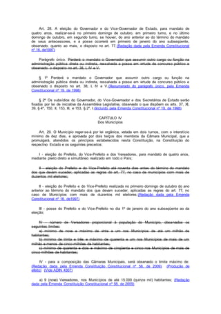 Art. 28. A eleição do Governador e do Vice-Governador de Estado, para mandato de
quatro anos, realizar-se-á no primeiro domingo de outubro, em primeiro turno, e no último
domingo de outubro, em segundo turno, se houver, do ano anterior ao do término do mandato
de seus antecessores, e a posse ocorrerá em primeiro de janeiro do ano subseqüente,
observado, quanto ao mais, o disposto no art. 77.(Redação dada pela Emenda Constitucional
nº 16, de1997)
Parágrafo único. Perderá o mandato o Governador que assumir outro cargo ou função na
administração pública direta ou indireta, ressalvada a posse em virtude de concurso público e
observado o disposto no art. 38, I, IV e V.
§ 1º Perderá o mandato o Governador que assumir outro cargo ou função na
administração pública direta ou indireta, ressalvada a posse em virtude de concurso público e
observado o disposto no art. 38, I, IV e V.(Renumerado do parágrafo único, pela Emenda
Constitucional nº 19, de 1998)
§ 2º Os subsídios do Governador, do Vice-Governador e dos Secretários de Estado serão
fixados por lei de iniciativa da Assembléia Legislativa, observado o que dispõem os arts. 37, XI,
39, § 4º, 150, II, 153, III, e 153, § 2º, I.(Incluído pela Emenda Constitucional nº 19, de 1998)
CAPÍTULO IV
Dos Municípios
Art. 29. O Município reger-se-á por lei orgânica, votada em dois turnos, com o interstício
mínimo de dez dias, e aprovada por dois terços dos membros da Câmara Municipal, que a
promulgará, atendidos os princípios estabelecidos nesta Constituição, na Constituição do
respectivo Estado e os seguintes preceitos:
I - eleição do Prefeito, do Vice-Prefeito e dos Vereadores, para mandato de quatro anos,
mediante pleito direto e simultâneo realizado em todo o País;
II - eleição do Prefeito e do Vice-Prefeito até noventa dias antes do término do mandato
dos que devam suceder, aplicadas as regras do art. 77, no caso de municípios com mais de
duzentos mil eleitores;
II - eleição do Prefeito e do Vice-Prefeito realizada no primeiro domingo de outubro do ano
anterior ao término do mandato dos que devam suceder, aplicadas as regras do art. 77, no
caso de Municípios com mais de duzentos mil eleitores;(Redação dada pela Emenda
Constitucional nº 16, de1997)
III - posse do Prefeito e do Vice-Prefeito no dia 1º de janeiro do ano subseqüente ao da
eleição;
IV - número de Vereadores proporcional à população do Município, observados os
seguintes limites:
a) mínimo de nove e máximo de vinte e um nos Municípios de até um milhão de
habitantes;
b) mínimo de trinta e três e máximo de quarenta e um nos Municípios de mais de um
milhão e menos de cinco milhões de habitantes;
c) mínimo de quarenta e dois e máximo de cinqüenta e cinco nos Municípios de mais de
cinco milhões de habitantes;
IV - para a composição das Câmaras Municipais, será observado o limite máximo de:
(Redação dada pela Emenda Constituição Constitucional nº 58, de 2009) (Produção de
efeito) (Vide ADIN 4307)
a) 9 (nove) Vereadores, nos Municípios de até 15.000 (quinze mil) habitantes; (Redação
dada pela Emenda Constituição Constitucional nº 58, de 2009)
 