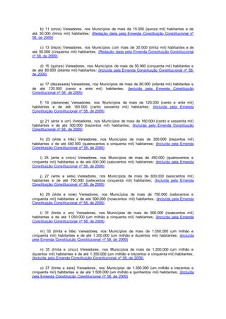 b) 11 (onze) Vereadores, nos Municípios de mais de 15.000 (quinze mil) habitantes e de
até 30.000 (trinta mil) habitantes; (Redação dada pela Emenda Constituição Constitucional nº
58, de 2009)
c) 13 (treze) Vereadores, nos Municípios com mais de 30.000 (trinta mil) habitantes e de
até 50.000 (cinquenta mil) habitantes; (Redação dada pela Emenda Constituição Constitucional
nº 58, de 2009)
d) 15 (quinze) Vereadores, nos Municípios de mais de 50.000 (cinquenta mil) habitantes e
de até 80.000 (oitenta mil) habitantes; (Incluída pela Emenda Constituição Constitucional nº 58,
de 2009)
e) 17 (dezessete) Vereadores, nos Municípios de mais de 80.000 (oitenta mil) habitantes e
de até 120.000 (cento e vinte mil) habitantes; (Incluída pela Emenda Constituição
Constitucional nº 58, de 2009)
f) 19 (dezenove) Vereadores, nos Municípios de mais de 120.000 (cento e vinte mil)
habitantes e de até 160.000 (cento sessenta mil) habitantes; (Incluída pela Emenda
Constituição Constitucional nº 58, de 2009)
g) 21 (vinte e um) Vereadores, nos Municípios de mais de 160.000 (cento e sessenta mil)
habitantes e de até 300.000 (trezentos mil) habitantes; (Incluída pela Emenda Constituição
Constitucional nº 58, de 2009)
h) 23 (vinte e três) Vereadores, nos Municípios de mais de 300.000 (trezentos mil)
habitantes e de até 450.000 (quatrocentos e cinquenta mil) habitantes; (Incluída pela Emenda
Constituição Constitucional nº 58, de 2009)
i) 25 (vinte e cinco) Vereadores, nos Municípios de mais de 450.000 (quatrocentos e
cinquenta mil) habitantes e de até 600.000 (seiscentos mil) habitantes; (Incluída pela Emenda
Constituição Constitucional nº 58, de 2009)
j) 27 (vinte e sete) Vereadores, nos Municípios de mais de 600.000 (seiscentos mil)
habitantes e de até 750.000 (setecentos cinquenta mil) habitantes; (Incluída pela Emenda
Constituição Constitucional nº 58, de 2009)
k) 29 (vinte e nove) Vereadores, nos Municípios de mais de 750.000 (setecentos e
cinquenta mil) habitantes e de até 900.000 (novecentos mil) habitantes; (Incluída pela Emenda
Constituição Constitucional nº 58, de 2009)
l) 31 (trinta e um) Vereadores, nos Municípios de mais de 900.000 (novecentos mil)
habitantes e de até 1.050.000 (um milhão e cinquenta mil) habitantes; (Incluída pela Emenda
Constituição Constitucional nº 58, de 2009)
m) 33 (trinta e três) Vereadores, nos Municípios de mais de 1.050.000 (um milhão e
cinquenta mil) habitantes e de até 1.200.000 (um milhão e duzentos mil) habitantes; (Incluída
pela Emenda Constituição Constitucional nº 58, de 2009)
n) 35 (trinta e cinco) Vereadores, nos Municípios de mais de 1.200.000 (um milhão e
duzentos mil) habitantes e de até 1.350.000 (um milhão e trezentos e cinquenta mil) habitantes;
(Incluída pela Emenda Constituição Constitucional nº 58, de 2009)
o) 37 (trinta e sete) Vereadores, nos Municípios de 1.350.000 (um milhão e trezentos e
cinquenta mil) habitantes e de até 1.500.000 (um milhão e quinhentos mil) habitantes; (Incluída
pela Emenda Constituição Constitucional nº 58, de 2009)
 