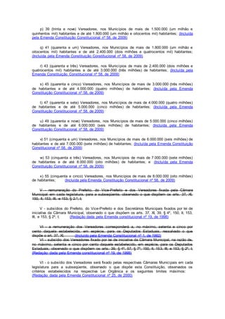 p) 39 (trinta e nove) Vereadores, nos Municípios de mais de 1.500.000 (um milhão e
quinhentos mil) habitantes e de até 1.800.000 (um milhão e oitocentos mil) habitantes; (Incluída
pela Emenda Constituição Constitucional nº 58, de 2009)
q) 41 (quarenta e um) Vereadores, nos Municípios de mais de 1.800.000 (um milhão e
oitocentos mil) habitantes e de até 2.400.000 (dois milhões e quatrocentos mil) habitantes;
(Incluída pela Emenda Constituição Constitucional nº 58, de 2009)
r) 43 (quarenta e três) Vereadores, nos Municípios de mais de 2.400.000 (dois milhões e
quatrocentos mil) habitantes e de até 3.000.000 (três milhões) de habitantes; (Incluída pela
Emenda Constituição Constitucional nº 58, de 2009)
s) 45 (quarenta e cinco) Vereadores, nos Municípios de mais de 3.000.000 (três milhões)
de habitantes e de até 4.000.000 (quatro milhões) de habitantes; (Incluída pela Emenda
Constituição Constitucional nº 58, de 2009)
t) 47 (quarenta e sete) Vereadores, nos Municípios de mais de 4.000.000 (quatro milhões)
de habitantes e de até 5.000.000 (cinco milhões) de habitantes; (Incluída pela Emenda
Constituição Constitucional nº 58, de 2009)
u) 49 (quarenta e nove) Vereadores, nos Municípios de mais de 5.000.000 (cinco milhões)
de habitantes e de até 6.000.000 (seis milhões) de habitantes; (Incluída pela Emenda
Constituição Constitucional nº 58, de 2009)
v) 51 (cinquenta e um) Vereadores, nos Municípios de mais de 6.000.000 (seis milhões) de
habitantes e de até 7.000.000 (sete milhões) de habitantes; (Incluída pela Emenda Constituição
Constitucional nº 58, de 2009)
w) 53 (cinquenta e três) Vereadores, nos Municípios de mais de 7.000.000 (sete milhões)
de habitantes e de até 8.000.000 (oito milhões) de habitantes; e (Incluída pela Emenda
Constituição Constitucional nº 58, de 2009)
x) 55 (cinquenta e cinco) Vereadores, nos Municípios de mais de 8.000.000 (oito milhões)
de habitantes; (Incluída pela Emenda Constituição Constitucional nº 58, de 2009)
V - remuneração do Prefeito, do Vice-Prefeito e dos Vereadores fixada pela Câmara
Municipal em cada legislatura, para a subseqüente, observado o que dispõem os arts. 37, XI,
150, II, 153, III, e 153, § 2.º, I;
V - subsídios do Prefeito, do Vice-Prefeito e dos Secretários Municipais fixados por lei de
iniciativa da Câmara Municipal, observado o que dispõem os arts. 37, XI, 39, § 4º, 150, II, 153,
III, e 153, § 2º, I; (Redação dada pela Emenda constitucional nº 19, de 1998)
VI - a remuneração dos Vereadores corresponderá a, no máximo, setenta e cinco por
cento daquela estabelecida, em espécie, para os Deputados Estaduais, ressalvado o que
dispõe o art. 37, XI; (Incluído pela Emenda Constitucional nº 1, de 1992)
VI - subsídio dos Vereadores fixado por lei de iniciativa da Câmara Municipal, na razão de,
no máximo, setenta e cinco por cento daquele estabelecido, em espécie, para os Deputados
Estaduais, observado o que dispõem os arts. 39, § 4º, 57, § 7º, 150, II, 153, III, e 153, § 2º, I;
(Redação dada pela Emenda constitucional nº 19, de 1998)
VI - o subsídio dos Vereadores será fixado pelas respectivas Câmaras Municipais em cada
legislatura para a subseqüente, observado o que dispõe esta Constituição, observados os
critérios estabelecidos na respectiva Lei Orgânica e os seguintes limites máximos:
(Redação dada pela Emenda Constitucional nº 25, de 2000)
 