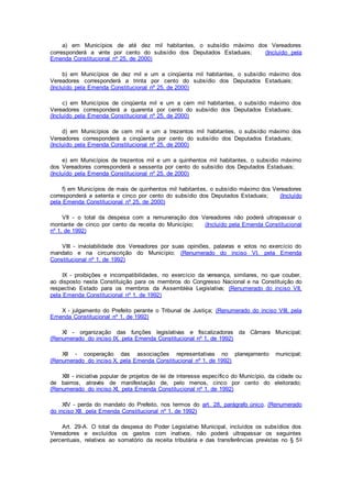 a) em Municípios de até dez mil habitantes, o subsídio máximo dos Vereadores
corresponderá a vinte por cento do subsídio dos Deputados Estaduais; (Incluído pela
Emenda Constitucional nº 25, de 2000)
b) em Municípios de dez mil e um a cinqüenta mil habitantes, o subsídio máximo dos
Vereadores corresponderá a trinta por cento do subsídio dos Deputados Estaduais;
(Incluído pela Emenda Constitucional nº 25, de 2000)
c) em Municípios de cinqüenta mil e um a cem mil habitantes, o subsídio máximo dos
Vereadores corresponderá a quarenta por cento do subsídio dos Deputados Estaduais;
(Incluído pela Emenda Constitucional nº 25, de 2000)
d) em Municípios de cem mil e um a trezentos mil habitantes, o subsídio máximo dos
Vereadores corresponderá a cinqüenta por cento do subsídio dos Deputados Estaduais;
(Incluído pela Emenda Constitucional nº 25, de 2000)
e) em Municípios de trezentos mil e um a quinhentos mil habitantes, o subsídio máximo
dos Vereadores corresponderá a sessenta por cento do subsídio dos Deputados Estaduais;
(Incluído pela Emenda Constitucional nº 25, de 2000)
f) em Municípios de mais de quinhentos mil habitantes, o subsídio máximo dos Vereadores
corresponderá a setenta e cinco por cento do subsídio dos Deputados Estaduais; (Incluído
pela Emenda Constitucional nº 25, de 2000)
VII - o total da despesa com a remuneração dos Vereadores não poderá ultrapassar o
montante de cinco por cento da receita do Município; (Incluído pela Emenda Constitucional
nº 1, de 1992)
VIII - inviolabilidade dos Vereadores por suas opiniões, palavras e votos no exercício do
mandato e na circunscrição do Município; (Renumerado do inciso VI, pela Emenda
Constitucional nº 1, de 1992)
IX - proibições e incompatibilidades, no exercício da vereança, similares, no que couber,
ao disposto nesta Constituição para os membros do Congresso Nacional e na Constituição do
respectivo Estado para os membros da Assembléia Legislativa; (Renumerado do inciso VII,
pela Emenda Constitucional nº 1, de 1992)
X - julgamento do Prefeito perante o Tribunal de Justiça; (Renumerado do inciso VIII, pela
Emenda Constitucional nº 1, de 1992)
XI - organização das funções legislativas e fiscalizadoras da Câmara Municipal;
(Renumerado do inciso IX, pela Emenda Constitucional nº 1, de 1992)
XII - cooperação das associações representativas no planejamento municipal;
(Renumerado do inciso X, pela Emenda Constitucional nº 1, de 1992)
XIII - iniciativa popular de projetos de lei de interesse específico do Município, da cidade ou
de bairros, através de manifestação de, pelo menos, cinco por cento do eleitorado;
(Renumerado do inciso XI, pela Emenda Constitucional nº 1, de 1992)
XIV - perda do mandato do Prefeito, nos termos do art. 28, parágrafo único. (Renumerado
do inciso XII, pela Emenda Constitucional nº 1, de 1992)
Art. 29-A. O total da despesa do Poder Legislativo Municipal, incluídos os subsídios dos
Vereadores e excluídos os gastos com inativos, não poderá ultrapassar os seguintes
percentuais, relativos ao somatório da receita tributária e das transferências previstas no § 5o
 