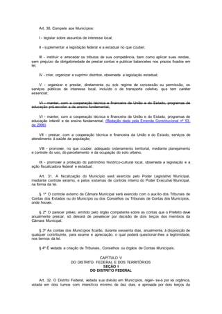 Art. 30. Compete aos Municípios:
I - legislar sobre assuntos de interesse local;
II - suplementar a legislação federal e a estadual no que couber;
III - instituir e arrecadar os tributos de sua competência, bem como aplicar suas rendas,
sem prejuízo da obrigatoriedade de prestar contas e publicar balancetes nos prazos fixados em
lei;
IV - criar, organizar e suprimir distritos, observada a legislação estadual;
V - organizar e prestar, diretamente ou sob regime de concessão ou permissão, os
serviços públicos de interesse local, incluído o de transporte coletivo, que tem caráter
essencial;
VI - manter, com a cooperação técnica e financeira da União e do Estado, programas de
educação pré-escolar e de ensino fundamental;
VI - manter, com a cooperação técnica e financeira da União e do Estado, programas de
educação infantil e de ensino fundamental; (Redação dada pela Emenda Constitucional nº 53,
de 2006)
VII - prestar, com a cooperação técnica e financeira da União e do Estado, serviços de
atendimento à saúde da população;
VIII - promover, no que couber, adequado ordenamento territorial, mediante planejamento
e controle do uso, do parcelamento e da ocupação do solo urbano;
IX - promover a proteção do patrimônio histórico-cultural local, observada a legislação e a
ação fiscalizadora federal e estadual.
Art. 31. A fiscalização do Município será exercida pelo Poder Legislativo Municipal,
mediante controle externo, e pelos sistemas de controle interno do Poder Executivo Municipal,
na forma da lei.
§ 1º O controle externo da Câmara Municipal será exercido com o auxílio dos Tribunais de
Contas dos Estados ou do Município ou dos Conselhos ou Tribunais de Contas dos Municípios,
onde houver.
§ 2º O parecer prévio, emitido pelo órgão competente sobre as contas que o Prefeito deve
anualmente prestar, só deixará de prevalecer por decisão de dois terços dos membros da
Câmara Municipal.
§ 3º As contas dos Municípios ficarão, durante sessenta dias, anualmente, à disposição de
qualquer contribuinte, para exame e apreciação, o qual poderá questionar-lhes a legitimidade,
nos termos da lei.
§ 4º É vedada a criação de Tribunais, Conselhos ou órgãos de Contas Municipais.
CAPÍTULO V
DO DISTRITO FEDERAL E DOS TERRITÓRIOS
SEÇÃO I
DO DISTRITO FEDERAL
Art. 32. O Distrito Federal, vedada sua divisão em Municípios, reger- se-á por lei orgânica,
votada em dois turnos com interstício mínimo de dez dias, e aprovada por dois terços da
 