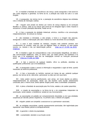 VI - é inviolável a liberdade de consciência e de crença, sendo assegurado o livre exercício
dos cultos religiosos e garantida, na forma da lei, a proteção aos locais de culto e a suas
liturgias;
VII - é assegurada, nos termos da lei, a prestação de assistência religiosa nas entidades
civis e militares de internação coletiva;
VIII - ninguém será privado de direitos por motivo de crença religiosa ou de convicção
filosófica ou política, salvo se as invocar para eximir-se de obrigação legal a todos imposta e
recusar-se a cumprir prestação alternativa, fixada em lei;
IX - é livre a expressão da atividade intelectual, artística, científica e de comunicação,
independentemente de censura ou licença;
X - são invioláveis a intimidade, a vida privada, a honra e a imagem das pessoas,
assegurado o direito a indenização pelo dano material ou moral decorrente de sua violação;
XI - a casa é asilo inviolável do indivíduo, ninguém nela podendo penetrar sem
consentimento do morador, salvo em caso de flagrante delito ou desastre, ou para prestar
socorro, ou, durante o dia, por determinação judicial; (Vide Lei nº 13.105, de 2015)
(Vigência)
XII - é inviolável o sigilo da correspondência e das comunicações telegráficas, de dados e
das comunicações telefônicas, salvo, no último caso, por ordem judicial, nas hipóteses e na
forma que a lei estabelecer para fins de investigação criminal ou instrução processual
penal; (Vide Lei nº 9.296, de 1996)
XIII - é livre o exercício de qualquer trabalho, ofício ou profissão, atendidas as
qualificações profissionais que a lei estabelecer;
XIV - é assegurado a todos o acesso à informação e resguardado o sigilo da fonte, quando
necessário ao exercício profissional;
XV - é livre a locomoção no território nacional em tempo de paz, podendo qualquer
pessoa, nos termos da lei, nele entrar, permanecer ou dele sair com seus bens;
XVI - todos podem reunir-se pacificamente, sem armas, em locais abertos ao público,
independentemente de autorização, desde que não frustrem outra reunião anteriormente
convocada para o mesmo local, sendo apenas exigido prévio aviso à autoridade competente;
XVII - é plena a liberdade de associação para fins lícitos, vedada a de caráter paramilitar;
XVIII - a criação de associações e, na forma da lei, a de cooperativas independem de
autorização, sendo vedada a interferência estatal em seu funcionamento;
XIX - as associações só poderão ser compulsoriamente dissolvidas ou ter suas atividades
suspensas por decisão judicial, exigindo-se, no primeiro caso, o trânsito em julgado;
XX - ninguém poderá ser compelido a associar-se ou a permanecer associado;
XXI - as entidades associativas, quando expressamente autorizadas, têm legitimidade para
representar seus filiados judicial ou extrajudicialmente;
XXII - é garantido o direito de propriedade;
XXIII - a propriedade atenderá a sua função social;
 