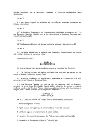 Câmara Legislativa, que a promulgará, atendidos os princípios estabelecidos nesta
Constituição.
<p< a="">
§ 1º Ao Distrito Federal são atribuídas as competências legislativas reservadas aos
Estados e Municípios.
<p< a="">
§ 2º A eleição do Governador e do Vice-Governador, observadas as regras do art. 77, e
dos Deputados Distritais coincidirá com a dos Governadores e Deputados Estaduais, para
mandato de igual duração.
<p< a="">
§ 3º Aos Deputados Distritais e à Câmara Legislativa aplica-se o disposto no art. 27.
<p< a="">
§ 4º Lei federal disporá sobre a utilização, pelo Governo do Distrito Federal, das polícias
civil e militar e do corpo de bombeiros militar.
</p<></p<></p<></p<>
SEÇÃO II
DOS TERRITÓRIOS
Art. 33. A lei disporá sobre a organização administrativa e judiciária dos Territórios.
§ 1º Os Territórios poderão ser divididos em Municípios, aos quais se aplicará, no que
couber, o disposto no Capítulo IV deste Título.
§ 2º As contas do Governo do Território serão submetidas ao Congresso Nacional, com
parecer prévio do Tribunal de Contas da União.
§ 3º Nos Territórios Federais com mais de cem mil habitantes, além do Governador
nomeado na forma desta Constituição, haverá órgãos judiciários de primeira e segunda
instância, membros do Ministério Público e defensores públicos federais; a lei disporá sobre as
eleições para a Câmara Territorial e sua competência deliberativa.
CAPÍTULO VI
DA INTERVENÇÃO
Art. 34. A União não intervirá nos Estados nem no Distrito Federal, exceto para:
I - manter a integridade nacional;
II - repelir invasão estrangeira ou de uma unidade da Federação em outra;
III - pôr termo a grave comprometimento da ordem pública;
IV - garantir o livre exercício de qualquer dos Poderes nas unidades da Federação;
V - reorganizar as finanças da unidade da Federação que:
 