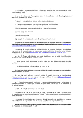 a) suspender o pagamento da dívida fundada por mais de dois anos consecutivos, salvo
motivo de força maior;
b) deixar de entregar aos Municípios receitas tributárias fixadas nesta Constituição, dentro
dos prazos estabelecidos em lei;
VI - prover a execução de lei federal, ordem ou decisão judicial;
VII - assegurar a observância dos seguintes princípios constitucionais:
a) forma republicana, sistema representativo e regime democrático;
b) direitos da pessoa humana;
c) autonomia municipal;
d) prestação de contas da administração pública, direta e indireta.
e) aplicação do mínimo exigido da receita resultante de impostos estaduais, compreendida
a proveniente de transferências, na manutenção e desenvolvimento do ensino. (Incluída pela
Emenda Constitucional nº 14, de 1996)
e) aplicação do mínimo exigido da receita resultante de impostos estaduais, compreendida
a proveniente de transferências, na manutenção e desenvolvimento do ensino e nas ações e
serviços públicos de saúde.(Redação dada pela Emenda Constitucional nº 29, de 2000)
Art. 35. O Estado não intervirá em seus Municípios, nem a União nos Municípios
localizados em Território Federal, exceto quando:
I - deixar de ser paga, sem motivo de força maior, por dois anos consecutivos, a dívida
fundada;
II - não forem prestadas contas devidas, na forma da lei;
III - não tiver sido aplicado o mínimo exigido da receita municipal na manutenção e
desenvolvimento do ensino;
III - não tiver sido aplicado o mínimo exigido da receita municipal na manutenção e
desenvolvimento do ensino e nas ações e serviços públicos de saúde;(Redação dada pela
Emenda Constitucional nº 29, de 2000)
IV - o Tribunal de Justiça der provimento a representação para assegurar a observância de
princípios indicados na Constituição Estadual, ou para prover a execução de lei, de ordem ou
de decisão judicial.
Art. 36. A decretação da intervenção dependerá:
I - no caso do art. 34, IV, de solicitação do Poder Legislativo ou do Poder Executivo coacto
ou impedido, ou de requisição do Supremo Tribunal Federal, se a coação for exercida contra o
Poder Judiciário;
II - no caso de desobediência a ordem ou decisão judiciária, de requisição do Supremo
Tribunal Federal, do Superior Tribunal de Justiça ou do Tribunal Superior Eleitoral;
III - de provimento, pelo Supremo Tribunal Federal, de representação do Procurador-Geral
da República, na hipótese do art. 34, VII;
 