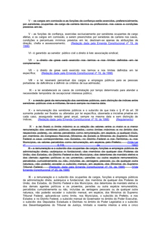 V - os cargos em comissão e as funções de confiança serão exercidos, preferencialmente,
por servidores ocupantes de cargo de carreira técnica ou profissional, nos casos e condições
previstos em lei;
V - as funções de confiança, exercidas exclusivamente por servidores ocupantes de cargo
efetivo, e os cargos em comissão, a serem preenchidos por servidores de carreira nos casos,
condições e percentuais mínimos previstos em lei, destinam-se apenas às atribuições de
direção, chefia e assessoramento; (Redação dada pela Emenda Constitucional nº 19, de
1998)
VI - é garantido ao servidor público civil o direito à livre associação sindical;
VII - o direito de greve será exercido nos termos e nos limites definidos em lei
complementar;
VII - o direito de greve será exercido nos termos e nos limites definidos em lei
específica; (Redação dada pela Emenda Constitucional nº 19, de 1998)
VIII - a lei reservará percentual dos cargos e empregos públicos para as pessoas
portadoras de deficiência e definirá os critérios de sua admissão;
IX - a lei estabelecerá os casos de contratação por tempo determinado para atender a
necessidade temporária de excepcional interesse público;
X - a revisão geral da remuneração dos servidores públicos, sem distinção de índices entre
servidores públicos civis e militares, far-se-á sempre na mesma data;
X - a remuneração dos servidores públicos e o subsídio de que trata o § 4º do art. 39
somente poderão ser fixados ou alterados por lei específica, observada a iniciativa privativa em
cada caso, assegurada revisão geral anual, sempre na mesma data e sem distinção de
índices; (Redação dada pela Emenda Constitucional nº 19, de 1998) (Regulamento)
XI - a lei fixará o limite máximo e a relação de valores entre a maior e a menor
remuneração dos servidores públicos, observados, como limites máximos e no âmbito dos
respectivos poderes, os valores percebidos como remuneração, em espécie, a qualquer título,
por membros do Congresso Nacional, Ministros de Estado e Ministros do Supremo Tribunal
Federal e seus correspondentes nos Estados, no Distrito Federal e nos Territórios, e, nos
Municípios, os valores percebidos como remuneração, em espécie, pelo Prefeito; (Vide Lei
nº 8.448, de 1992)
XI - a remuneração e o subsídio dos ocupantes de cargos, funções e empregos públicos da
administração direta, autárquica e fundacional, dos membros de qualquer dos Poderes da
União, dos Estados, do Distrito Federal e dos Municípios, dos detentores de mandato eletivo e
dos demais agentes políticos e os proventos, pensões ou outra espécie remuneratória,
percebidos cumulativamente ou não, incluídas as vantagens pessoais ou de qualquer outra
natureza, não poderão exceder o subsídio mensal, em espécie, dos Ministros do Supremo
Tribunal Federal; (Redação dada pela Emenda Constitucional nº 19, de 1998) (Vide
Emenda Constitucional nº 20, de 1998)
XI - a remuneração e o subsídio dos ocupantes de cargos, funções e empregos públicos
da administração direta, autárquica e fundacional, dos membros de qualquer dos Poderes da
União, dos Estados, do Distrito Federal e dos Municípios, dos detentores de mandato eletivo e
dos demais agentes políticos e os proventos, pensões ou outra espécie remuneratória,
percebidos cumulativamente ou não, incluídas as vantagens pessoais ou de qualquer outra
natureza, não poderão exceder o subsídio mensal, em espécie, dos Ministros do Supremo
Tribunal Federal, aplicando-se como limite, nos Municípios, o subsídio do Prefeito, e nos
Estados e no Distrito Federal, o subsídio mensal do Governador no âmbito do Poder Executivo,
o subsídio dos Deputados Estaduais e Distritais no âmbito do Poder Legislativo e o subsídio
dos Desembargadores do Tribunal de Justiça, limitado a noventa inteiros e vinte e cinco
 