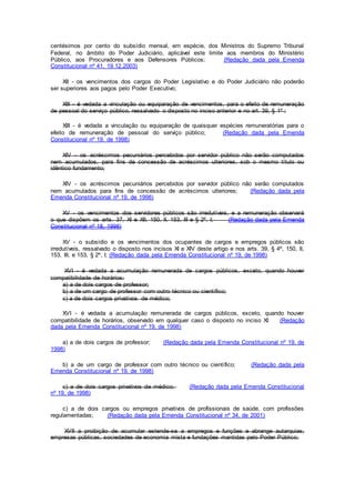 centésimos por cento do subsídio mensal, em espécie, dos Ministros do Supremo Tribunal
Federal, no âmbito do Poder Judiciário, aplicável este limite aos membros do Ministério
Público, aos Procuradores e aos Defensores Públicos; (Redação dada pela Emenda
Constitucional nº 41, 19.12.2003)
XII - os vencimentos dos cargos do Poder Legislativo e do Poder Judiciário não poderão
ser superiores aos pagos pelo Poder Executivo;
XIII - é vedada a vinculação ou equiparação de vencimentos, para o efeito de remuneração
de pessoal do serviço público, ressalvado o disposto no inciso anterior e no art. 39, § 1º ;
XIII - é vedada a vinculação ou equiparação de quaisquer espécies remuneratórias para o
efeito de remuneração de pessoal do serviço público; (Redação dada pela Emenda
Constitucional nº 19, de 1998)
XIV - os acréscimos pecuniários percebidos por servidor público não serão computados
nem acumulados, para fins de concessão de acréscimos ulteriores, sob o mesmo título ou
idêntico fundamento;
XIV - os acréscimos pecuniários percebidos por servidor público não serão computados
nem acumulados para fins de concessão de acréscimos ulteriores; (Redação dada pela
Emenda Constitucional nº 19, de 1998)
XV - os vencimentos dos servidores públicos são irredutíveis, e a remuneração observará
o que dispõem os arts. 37, XI e XII, 150, II, 153, III e § 2º, I; (Redação dada pela Emenda
Constitucional nº 18, 1998)
XV - o subsídio e os vencimentos dos ocupantes de cargos e empregos públicos são
irredutíveis, ressalvado o disposto nos incisos XI e XIV deste artigo e nos arts. 39, § 4º, 150, II,
153, III, e 153, § 2º, I; (Redação dada pela Emenda Constitucional nº 19, de 1998)
XVI - é vedada a acumulação remunerada de cargos públicos, exceto, quando houver
compatibilidade de horários:
a) a de dois cargos de professor;
b) a de um cargo de professor com outro técnico ou científico;
c) a de dois cargos privativos de médico;
XVI - é vedada a acumulação remunerada de cargos públicos, exceto, quando houver
compatibilidade de horários, observado em qualquer caso o disposto no inciso XI: (Redação
dada pela Emenda Constitucional nº 19, de 1998)
a) a de dois cargos de professor; (Redação dada pela Emenda Constitucional nº 19, de
1998)
b) a de um cargo de professor com outro técnico ou científico; (Redação dada pela
Emenda Constitucional nº 19, de 1998)
c) a de dois cargos privativos de médico; (Redação dada pela Emenda Constitucional
nº 19, de 1998)
c) a de dois cargos ou empregos privativos de profissionais de saúde, com profissões
regulamentadas; (Redação dada pela Emenda Constitucional nº 34, de 2001)
XVII a proibição de acumular estende-se a empregos e funções e abrange autarquias,
empresas públicas, sociedades de economia mista e fundações mantidas pelo Poder Público;
 