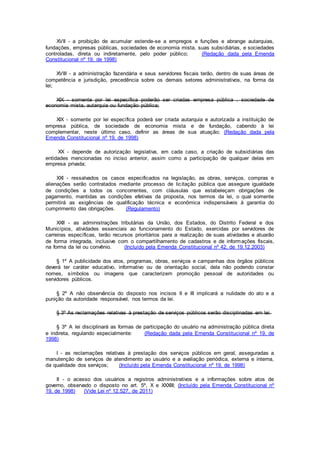 XVII - a proibição de acumular estende-se a empregos e funções e abrange autarquias,
fundações, empresas públicas, sociedades de economia mista, suas subsidiárias, e sociedades
controladas, direta ou indiretamente, pelo poder público; (Redação dada pela Emenda
Constitucional nº 19, de 1998)
XVIII - a administração fazendária e seus servidores fiscais terão, dentro de suas áreas de
competência e jurisdição, precedência sobre os demais setores administrativos, na forma da
lei;
XIX - somente por lei específica poderão ser criadas empresa pública , sociedade de
economia mista, autarquia ou fundação pública;
XIX - somente por lei específica poderá ser criada autarquia e autorizada a instituição de
empresa pública, de sociedade de economia mista e de fundação, cabendo à lei
complementar, neste último caso, definir as áreas de sua atuação; (Redação dada pela
Emenda Constitucional nº 19, de 1998)
XX - depende de autorização legislativa, em cada caso, a criação de subsidiárias das
entidades mencionadas no inciso anterior, assim como a participação de qualquer delas em
empresa privada;
XXI - ressalvados os casos especificados na legislação, as obras, serviços, compras e
alienações serão contratados mediante processo de licitação pública que assegure igualdade
de condições a todos os concorrentes, com cláusulas que estabeleçam obrigações de
pagamento, mantidas as condições efetivas da proposta, nos termos da lei, o qual somente
permitirá as exigências de qualificação técnica e econômica indispensáveis à garantia do
cumprimento das obrigações. (Regulamento)
XXII - as administrações tributárias da União, dos Estados, do Distrito Federal e dos
Municípios, atividades essenciais ao funcionamento do Estado, exercidas por servidores de
carreiras específicas, terão recursos prioritários para a realização de suas atividades e atuarão
de forma integrada, inclusive com o compartilhamento de cadastros e de informações fiscais,
na forma da lei ou convênio. (Incluído pela Emenda Constitucional nº 42, de 19.12.2003)
§ 1º A publicidade dos atos, programas, obras, serviços e campanhas dos órgãos públicos
deverá ter caráter educativo, informativo ou de orientação social, dela não podendo constar
nomes, símbolos ou imagens que caracterizem promoção pessoal de autoridades ou
servidores públicos.
§ 2º A não observância do disposto nos incisos II e III implicará a nulidade do ato e a
punição da autoridade responsável, nos termos da lei.
§ 3º As reclamações relativas à prestação de serviços públicos serão disciplinadas em lei.
§ 3º A lei disciplinará as formas de participação do usuário na administração pública direta
e indireta, regulando especialmente: (Redação dada pela Emenda Constitucional nº 19, de
1998)
I - as reclamações relativas à prestação dos serviços públicos em geral, asseguradas a
manutenção de serviços de atendimento ao usuário e a avaliação periódica, externa e interna,
da qualidade dos serviços; (Incluído pela Emenda Constitucional nº 19, de 1998)
II - o acesso dos usuários a registros administrativos e a informações sobre atos de
governo, observado o disposto no art. 5º, X e XXXIII; (Incluído pela Emenda Constitucional nº
19, de 1998) (Vide Lei nº 12.527, de 2011)
 