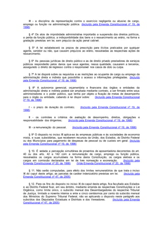 III - a disciplina da representação contra o exercício negligente ou abusivo de cargo,
emprego ou função na administração pública. (Incluído pela Emenda Constitucional nº 19, de
1998)
§ 4º Os atos de improbidade administrativa importarão a suspensão dos direitos políticos,
a perda da função pública, a indisponibilidade dos bens e o ressarcimento ao erário, na forma e
gradação previstas em lei, sem prejuízo da ação penal cabível.
§ 5º A lei estabelecerá os prazos de prescrição para ilícitos praticados por qualquer
agente, servidor ou não, que causem prejuízos ao erário, ressalvadas as respectivas ações de
ressarcimento.
§ 6º As pessoas jurídicas de direito público e as de direito privado prestadoras de serviços
públicos responderão pelos danos que seus agentes, nessa qualidade, causarem a terceiros,
assegurado o direito de regresso contra o responsável nos casos de dolo ou culpa.
§ 7º A lei disporá sobre os requisitos e as restrições ao ocupante de cargo ou emprego da
administração direta e indireta que possibilite o acesso a informações privilegiadas. (Incluído
pela Emenda Constitucional nº 19, de 1998)
§ 8º A autonomia gerencial, orçamentária e financeira dos órgãos e entidades da
administração direta e indireta poderá ser ampliada mediante contrato, a ser firmado entre seus
administradores e o poder público, que tenha por objeto a fixação de metas de desempenho
para o órgão ou entidade, cabendo à lei dispor sobre: (Incluído pela Emenda Constitucional
nº 19, de 1998)
I - o prazo de duração do contrato; (Incluído pela Emenda Constitucional nº 19, de
1998)
II - os controles e critérios de avaliação de desempenho, direitos, obrigações e
responsabilidade dos dirigentes; (Incluído pela Emenda Constitucional nº 19, de 1998)
III - a remuneração do pessoal. (Incluído pela Emenda Constitucional nº 19, de 1998)
§ 9º O disposto no inciso XI aplica-se às empresas públicas e às sociedades de economia
mista, e suas subsidiárias, que receberem recursos da União, dos Estados, do Distrito Federal
ou dos Municípios para pagamento de despesas de pessoal ou de custeio em geral. (Incluído
pela Emenda Constitucional nº 19, de 1998)
§ 10. É vedada a percepção simultânea de proventos de aposentadoria decorrentes do art.
40 ou dos arts. 42 e 142 com a remuneração de cargo, emprego ou função pública,
ressalvados os cargos acumuláveis na forma desta Constituição, os cargos eletivos e os
cargos em comissão declarados em lei de livre nomeação e exoneração. (Incluído pela
Emenda Constitucional nº 20, de 1998) (Vide Emenda Constitucional nº 20, de 1998)
§ 11. Não serão computadas, para efeito dos limites remuneratórios de que trata o inciso
XI do caput deste artigo, as parcelas de caráter indenizatório previstas em lei. (Incluído pela
Emenda Constitucional nº 47, de 2005)
§ 12. Para os fins do disposto no inciso XI do caput deste artigo, fica facultado aos Estados
e ao Distrito Federal fixar, em seu âmbito, mediante emenda às respectivas Constituições e Lei
Orgânica, como limite único, o subsídio mensal dos Desembargadores do respectivo Tribunal
de Justiça, limitado a noventa inteiros e vinte e cinco centésimos por cento do subsídio mensal
dos Ministros do Supremo Tribunal Federal, não se aplicando o disposto neste parágrafo aos
subsídios dos Deputados Estaduais e Distritais e dos Vereadores. (Incluído pela Emenda
Constitucional nº 47, de 2005)
 