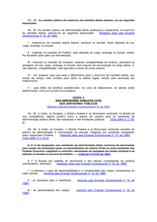 Art. 38. Ao servidor público em exercício de mandato eletivo aplicam- se as seguintes
disposições:
Art. 38. Ao servidor público da administração direta, autárquica e fundacional, no exercício
de mandato eletivo, aplicam-se as seguintes disposições: (Redação dada pela Emenda
Constitucional nº 19, de 1998)
I - tratando-se de mandato eletivo federal, estadual ou distrital, ficará afastado de seu
cargo, emprego ou função;
II - investido no mandato de Prefeito, será afastado do cargo, emprego ou função, sendo-
lhe facultado optar pela sua remuneração;
III - investido no mandato de Vereador, havendo compatibilidade de horários, perceberá as
vantagens de seu cargo, emprego ou função, sem prejuízo da remuneração do cargo eletivo, e,
não havendo compatibilidade, será aplicada a norma do inciso anterior;
IV - em qualquer caso que exija o afastamento para o exercício de mandato eletivo, seu
tempo de serviço será contado para todos os efeitos legais, exceto para promoção por
merecimento;
V - para efeito de benefício previdenciário, no caso de afastamento, os valores serão
determinados como se no exercício estivesse.
SEÇÃO II
DOS SERVIDORES PÚBLICOS CIVIS
DOS SERVIDORES PÚBLICOS
(Redação dada pela Emenda Constitucional nº 18, de 1998)
Art. 39. A União, os Estados, o Distrito Federal e os Municípios instituirão, no âmbito de
sua competência, regime jurídico único e planos de carreira para os servidores da
administração pública direta, das autarquias e das fundações públicas. (Vide ADIN nº 2.135-
4)
Art. 39. A União, os Estados, o Distrito Federal e os Municípios instituirão conselho de
política de administração e remuneração de pessoal, integrado por servidores designados
pelos respectivos Poderes. (Redação dada pela Emenda Constitucional nº 19, de 1998)
(Vide ADIN nº 2.135-4)
§ 1º A lei assegurará, aos servidores da administração direta, isonomia de vencimentos
para cargos de atribuições iguais ou assemelhados do mesmo Poder ou entre servidores dos
Poderes Executivo, Legislativo e Judiciário, ressalvadas as vantagens de caráter individual e as
relativas à natureza ou ao local de trabalho. (Vide Lei nº 8.448, de 1992)
§ 1º A fixação dos padrões de vencimento e dos demais componentes do sistema
remuneratório observará: (Redação dada pela Emenda Constitucional nº 19, de 1998)
I - a natureza, o grau de responsabilidade e a complexidade dos cargos componentes de
cada carreira; (Incluído pela Emenda Constitucional nº 19, de 1998)
II - os requisitos para a investidura; (Incluído pela Emenda Constitucional nº 19, de
1998)
III - as peculiaridades dos cargos. (Incluído pela Emenda Constitucional nº 19, de
1998)
 