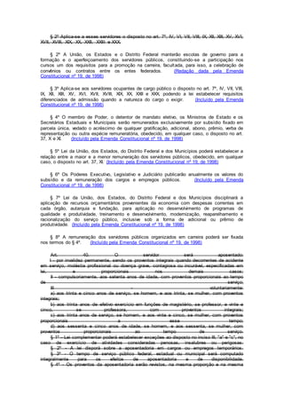 § 2º Aplica-se a esses servidores o disposto no art. 7º, IV, VI, VII, VIII, IX, XII, XIII, XV, XVI,
XVII, XVIII, XIX, XX, XXII, XXIII e XXX.
§ 2º A União, os Estados e o Distrito Federal manterão escolas de governo para a
formação e o aperfeiçoamento dos servidores públicos, constituindo-se a participação nos
cursos um dos requisitos para a promoção na carreira, facultada, para isso, a celebração de
convênios ou contratos entre os entes federados. (Redação dada pela Emenda
Constitucional nº 19, de 1998)
§ 3º Aplica-se aos servidores ocupantes de cargo público o disposto no art. 7º, IV, VII, VIII,
IX, XII, XIII, XV, XVI, XVII, XVIII, XIX, XX, XXII e XXX, podendo a lei estabelecer requisitos
diferenciados de admissão quando a natureza do cargo o exigir. (Incluído pela Emenda
Constitucional nº 19, de 1998)
§ 4º O membro de Poder, o detentor de mandato eletivo, os Ministros de Estado e os
Secretários Estaduais e Municipais serão remunerados exclusivamente por subsídio fixado em
parcela única, vedado o acréscimo de qualquer gratificação, adicional, abono, prêmio, verba de
representação ou outra espécie remuneratória, obedecido, em qualquer caso, o disposto no art.
37, X e XI. (Incluído pela Emenda Constitucional nº 19, de 1998)
§ 5º Lei da União, dos Estados, do Distrito Federal e dos Municípios poderá estabelecer a
relação entre a maior e a menor remuneração dos servidores públicos, obedecido, em qualquer
caso, o disposto no art. 37, XI. (Incluído pela Emenda Constitucional nº 19, de 1998)
§ 6º Os Poderes Executivo, Legislativo e Judiciário publicarão anualmente os valores do
subsídio e da remuneração dos cargos e empregos públicos. (Incluído pela Emenda
Constitucional nº 19, de 1998)
§ 7º Lei da União, dos Estados, do Distrito Federal e dos Municípios disciplinará a
aplicação de recursos orçamentários provenientes da economia com despesas correntes em
cada órgão, autarquia e fundação, para aplicação no desenvolvimento de programas de
qualidade e produtividade, treinamento e desenvolvimento, modernização, reaparelhamento e
racionalização do serviço público, inclusive sob a forma de adicional ou prêmio de
produtividade. (Incluído pela Emenda Constitucional nº 19, de 1998)
§ 8º A remuneração dos servidores públicos organizados em carreira poderá ser fixada
nos termos do § 4º. (Incluído pela Emenda Constitucional nº 19, de 1998)
Art. 40. O servidor será aposentado:
I - por invalidez permanente, sendo os proventos integrais quando decorrentes de acidente
em serviço, moléstia profissional ou doença grave, contagiosa ou incurável, especificadas em
lei, e proporcionais nos demais casos;
II - compulsoriamente, aos setenta anos de idade, com proventos proporcionais ao tempo
de serviço;
III - voluntariamente:
a) aos trinta e cinco anos de serviço, se homem, e aos trinta, se mulher, com proventos
integrais;
b) aos trinta anos de efetivo exercício em funções de magistério, se professor, e vinte e
cinco, se professora, com proventos integrais;
c) aos trinta anos de serviço, se homem, e aos vinte e cinco, se mulher, com proventos
proporcionais a esse tempo;
d) aos sessenta e cinco anos de idade, se homem, e aos sessenta, se mulher, com
proventos proporcionais ao tempo de serviço.
§ 1º - Lei complementar poderá estabelecer exceções ao disposto no inciso III, "a" e "c", no
caso de exercício de atividades consideradas penosas, insalubres ou perigosas.
§ 2º - A lei disporá sobre a aposentadoria em cargos ou empregos temporários.
§ 3º - O tempo de serviço público federal, estadual ou municipal será computado
integralmente para os efeitos de aposentadoria e de disponibilidade.
§ 4º - Os proventos da aposentadoria serão revistos, na mesma proporção e na mesma
 