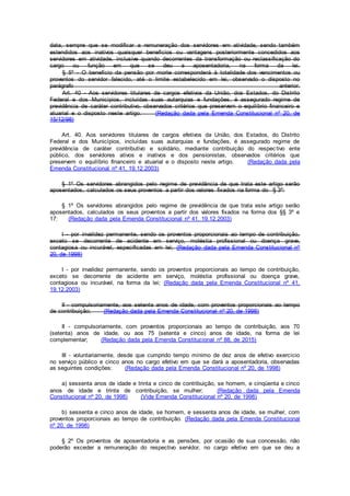 data, sempre que se modificar a remuneração dos servidores em atividade, sendo também
estendidos aos inativos quaisquer benefícios ou vantagens posteriormente concedidos aos
servidores em atividade, inclusive quando decorrentes da transformação ou reclassificação do
cargo ou função em que se deu a aposentadoria, na forma da lei.
§ 5º - O benefício da pensão por morte corresponderá à totalidade dos vencimentos ou
proventos do servidor falecido, até o limite estabelecido em lei, observado o disposto no
parágrafo anterior.
Art. 40 - Aos servidores titulares de cargos efetivos da União, dos Estados, do Distrito
Federal e dos Municípios, incluídas suas autarquias e fundações, é assegurado regime de
previdência de caráter contributivo, observados critérios que preservem o equilíbrio financeiro e
atuarial e o disposto neste artigo. (Redação dada pela Emenda Constitucional nº 20, de
15/12/98)
Art. 40. Aos servidores titulares de cargos efetivos da União, dos Estados, do Distrito
Federal e dos Municípios, incluídas suas autarquias e fundações, é assegurado regime de
previdência de caráter contributivo e solidário, mediante contribuição do respectivo ente
público, dos servidores ativos e inativos e dos pensionistas, observados critérios que
preservem o equilíbrio financeiro e atuarial e o disposto neste artigo. (Redação dada pela
Emenda Constitucional nº 41, 19.12.2003)
§ 1º Os servidores abrangidos pelo regime de previdência de que trata este artigo serão
aposentados, calculados os seus proventos a partir dos valores fixados na forma do § 3º:
§ 1º Os servidores abrangidos pelo regime de previdência de que trata este artigo serão
aposentados, calculados os seus proventos a partir dos valores fixados na forma dos §§ 3º e
17: (Redação dada pela Emenda Constitucional nº 41, 19.12.2003)
I - por invalidez permanente, sendo os proventos proporcionais ao tempo de contribuição,
exceto se decorrente de acidente em serviço, moléstia profissional ou doença grave,
contagiosa ou incurável, especificadas em lei; (Redação dada pela Emenda Constitucional nº
20, de 1998)
I - por invalidez permanente, sendo os proventos proporcionais ao tempo de contribuição,
exceto se decorrente de acidente em serviço, moléstia profissional ou doença grave,
contagiosa ou incurável, na forma da lei; (Redação dada pela Emenda Constitucional nº 41,
19.12.2003)
II - compulsoriamente, aos setenta anos de idade, com proventos proporcionais ao tempo
de contribuição; (Redação dada pela Emenda Constitucional nº 20, de 1998)
II - compulsoriamente, com proventos proporcionais ao tempo de contribuição, aos 70
(setenta) anos de idade, ou aos 75 (setenta e cinco) anos de idade, na forma de lei
complementar; (Redação dada pela Emenda Constitucional nº 88, de 2015)
III - voluntariamente, desde que cumprido tempo mínimo de dez anos de efetivo exercício
no serviço público e cinco anos no cargo efetivo em que se dará a aposentadoria, observadas
as seguintes condições: (Redação dada pela Emenda Constitucional nº 20, de 1998)
a) sessenta anos de idade e trinta e cinco de contribuição, se homem, e cinqüenta e cinco
anos de idade e trinta de contribuição, se mulher; (Redação dada pela Emenda
Constitucional nº 20, de 1998) (Vide Emenda Constitucional nº 20, de 1998)
b) sessenta e cinco anos de idade, se homem, e sessenta anos de idade, se mulher, com
proventos proporcionais ao tempo de contribuição. (Redação dada pela Emenda Constitucional
nº 20, de 1998)
§ 2º Os proventos de aposentadoria e as pensões, por ocasião de sua concessão, não
poderão exceder a remuneração do respectivo servidor, no cargo efetivo em que se deu a
 