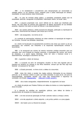 XXIV - a lei estabelecerá o procedimento para desapropriação por necessidade ou
utilidade pública, ou por interesse social, mediante justa e prévia indenização em dinheiro,
ressalvados os casos previstos nesta Constituição;
XXV - no caso de iminente perigo público, a autoridade competente poderá usar de
propriedade particular, assegurada ao proprietário indenização ulterior, se houver dano;
XXVI - a pequena propriedade rural, assim definida em lei, desde que trabalhada pela
família, não será objeto de penhora para pagamento de débitos decorrentes de sua atividade
produtiva, dispondo a lei sobre os meios de financiar o seu desenvolvimento;
XXVII - aos autores pertence o direito exclusivo de utilização, publicação ou reprodução de
suas obras, transmissível aos herdeiros pelo tempo que a lei fixar;
XXVIII - são assegurados, nos termos da lei:
a) a proteção às participações individuais em obras coletivas e à reprodução da imagem e
voz humanas, inclusive nas atividades desportivas;
b) o direito de fiscalização do aproveitamento econômico das obras que criarem ou de que
participarem aos criadores, aos intérpretes e às respectivas representações sindicais e
associativas;
XXIX - a lei assegurará aos autores de inventos industriais privilégio temporário para sua
utilização, bem como proteção às criações industriais, à propriedade das marcas, aos nomes
de empresas e a outros signos distintivos, tendo em vista o interesse social e o
desenvolvimento tecnológico e econômico do País;
XXX - é garantido o direito de herança;
XXXI - a sucessão de bens de estrangeiros situados no País será regulada pela lei
brasileira em benefício do cônjuge ou dos filhos brasileiros, sempre que não lhes seja mais
favorável a lei pessoal do "de cujus";
XXXII - o Estado promoverá, na forma da lei, a defesa do consumidor;
XXXIII - todos têm direito a receber dos órgãos públicos informações de seu interesse
particular, ou de interesse coletivo ou geral, que serão prestadas no prazo da lei, sob pena de
responsabilidade, ressalvadas aquelas cujo sigilo seja imprescindível à segurança da
sociedade e do Estado; (Regulamento) (Vide Lei nº 12.527, de 2011)
XXXIV - são a todos assegurados, independentemente do pagamento de taxas:
a) o direito de petição aos Poderes Públicos em defesa de direitos ou contra ilegalidade ou
abuso de poder;
b) a obtenção de certidões em repartições públicas, para defesa de direitos e
esclarecimento de situações de interesse pessoal;
XXXV - a lei não excluirá da apreciação do Poder Judiciário lesão ou ameaça a direito;
XXXVI - a lei não prejudicará o direito adquirido, o ato jurídico perfeito e a coisa julgada;
XXXVII - não haverá juízo ou tribunal de exceção;
 