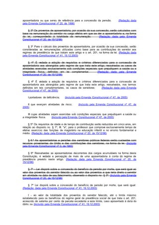 aposentadoria ou que serviu de referência para a concessão da pensão. (Redação dada
pela Emenda Constitucional nº 20, de 1998)
§ 3º Os proventos de aposentadoria, por ocasião da sua concessão, serão calculados com
base na remuneração do servidor no cargo efetivo em que se der a aposentadoria e, na forma
da lei, corresponderão à totalidade da remuneração. (Redação dada pela Emenda
Constitucional nº 20, de 15/12/98)
§ 3º Para o cálculo dos proventos de aposentadoria, por ocasião da sua concessão, serão
consideradas as remunerações utilizadas como base para as contribuições do servidor aos
regimes de previdência de que tratam este artigo e o art. 201, na forma da lei. (Redação dada
pela Emenda Constitucional nº 41, 19.12.2003)
§ 4º É vedada a adoção de requisitos e critérios diferenciados para a concessão de
aposentadoria aos abrangidos pelo regime de que trata este artigo, ressalvados os casos de
atividades exercidas exclusivamente sob condições especiais que prejudiquem a saúde ou a
integridade física, definidos em lei complementar. (Redação dada pela Emenda
Constitucional nº 20, de 15/12/98)
§ 4º É vedada a adoção de requisitos e critérios diferenciados para a concessão de
aposentadoria aos abrangidos pelo regime de que trata este artigo, ressalvados, nos termos
definidos em leis complementares, os casos de servidores: (Redação dada pela Emenda
Constitucional nº 47, de 2005)
I portadores de deficiência; (Incluído pela Emenda Constitucional nº 47, de 2005)
II que exerçam atividades de risco; (Incluído pela Emenda Constitucional nº 47, de
2005)
III cujas atividades sejam exercidas sob condições especiais que prejudiquem a saúde ou
a integridade física. (Incluído pela Emenda Constitucional nº 47, de 2005)
§ 5º Os requisitos de idade e de tempo de contribuição serão reduzidos em cinco anos, em
relação ao disposto no § 1º, III, "a", para o professor que comprove exclusivamente tempo de
efetivo exercício das funções de magistério na educação infantil e no ensino fundamental e
médio. (Redação dada pela Emenda Constitucional nº 20, de 15/12/98)
§ 6.º As aposentadorias e pensões dos servidores públicos federais serão custeadas com
recursos provenientes da União e das contribuições dos servidores, na forma da lei. (Incluído
pela Emenda Constitucional nº 3, de 1993)
§ 6º Ressalvadas as aposentadorias decorrentes dos cargos acumuláveis na forma desta
Constituição, é vedada a percepção de mais de uma aposentadoria à conta do regime de
previdência previsto neste artigo. (Redação dada pela Emenda Constitucional nº 20, de
15/12/98)
§ 7º - Lei disporá sobre a concessão do benefício da pensão por morte, que será igual ao
valor dos proventos do servidor falecido ou ao valor dos proventos a que teria direito o servidor
em atividade na data de seu falecimento, observado o disposto no § 3º. (Incluído pela Emenda
Constitucional nº 20, de 15/12/98)
§ 7º Lei disporá sobre a concessão do benefício de pensão por morte, que será igual:
(Redação dada pela Emenda Constitucional nº 41, 19.12.2003)
I - ao valor da totalidade dos proventos do servidor falecido, até o limite máximo
estabelecido para os benefícios do regime geral de previdência social de que trata o art. 201,
acrescido de setenta por cento da parcela excedente a este limite, caso aposentado à data do
óbito; ou (Incluído pela Emenda Constitucional nº 41, 19.12.2003)
 