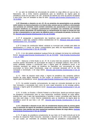 II - ao valor da totalidade da remuneração do servidor no cargo efetivo em que se deu o
falecimento, até o limite máximo estabelecido para os benefícios do regime geral de
previdência social de que trata o art. 201, acrescido de setenta por cento da parcela excedente
a este limite, caso em atividade na data do óbito. (Incluído pela Emenda Constitucional nº 41,
19.12.2003)
§ 8º Observado o disposto no art. 37, XI, os proventos de aposentadoria e as pensões
serão revistos na mesma proporção e na mesma data, sempre que se modificar a remuneração
dos servidores em atividade, sendo também estendidos aos aposentados e aos pensionistas
quaisquer benefícios ou vantagens posteriormente concedidos aos servidores em atividade,
inclusive quando decorrentes da transformação ou reclassificação do cargo ou função em que
se deu a aposentadoria ou que serviu de referência para a concessão da pensão, na forma da
lei. (Incluído pela Emenda Constitucional nº 20, de 15/12/98)
§ 8º É assegurado o reajustamento dos benefícios para preservar-lhes, em caráter
permanente, o valor real, conforme critérios estabelecidos em lei. (Redação dada pela Emenda
Constitucional nº 41, 19.12.2003)
§ 9º O tempo de contribuição federal, estadual ou municipal será contado para efeito de
aposentadoria e o tempo de serviço correspondente para efeito de disponibilidade. (Incluído
pela Emenda Constitucional nº 20, de 15/12/98)
§ 10 - A lei não poderá estabelecer qualquer forma de contagem de tempo de contribuição
fictício. (Incluído pela Emenda Constitucional nº 20, de 15/12/98) (Vide Emenda Constitucional
nº 20, de 1998)
§ 11 - Aplica-se o limite fixado no art. 37, XI, à soma total dos proventos de inatividade,
inclusive quando decorrentes da acumulação de cargos ou empregos públicos, bem como de
outras atividades sujeitas a contribuição para o regime geral de previdência social, e ao
montante resultante da adição de proventos de inatividade com remuneração de cargo
acumulável na forma desta Constituição, cargo em comissão declarado em lei de livre
nomeação e exoneração, e de cargo eletivo. (Incluído pela Emenda Constitucional nº 20, de
15/12/98)
§ 12 - Além do disposto neste artigo, o regime de previdência dos servidores públicos
titulares de cargo efetivo observará, no que couber, os requisitos e critérios fixados para o
regime geral de previdência social. (Incluído pela Emenda Constitucional nº 20, de 15/12/98)
§ 13 - Ao servidor ocupante, exclusivamente, de cargo em comissão declarado em lei de
livre nomeação e exoneração bem como de outro cargo temporário ou de emprego público,
aplica-se o regime geral de previdência social. (Incluído pela Emenda Constitucional nº 20, de
15/12/98)
§ 14 - A União, os Estados, o Distrito Federal e os Municípios, desde que instituam regime
de previdência complementar para os seus respectivos servidores titulares de cargo efetivo,
poderão fixar, para o valor das aposentadorias e pensões a serem concedidas pelo regime de
que trata este artigo, o limite máximo estabelecido para os benefícios do regime geral de
previdência social de que trata o art. 201. (Incluído pela Emenda Constitucional nº 20, de
15/12/98)
§ 15 - Observado o disposto no art. 202, lei complementar disporá sobre as normas gerais
para a instituição de regime de previdência complementar pela União, Estados, Distrito Federal
e Municípios, para atender aos seus respectivos servidores titulares de cargo efetivo. (Incluído
pela Emenda Constitucional nº 20, de 15/12/98)
§ 15. O regime de previdência complementar de que trata o § 14 será instituído por lei de
iniciativa do respectivo Poder Executivo, observado o disposto no art. 202 e seus parágrafos,
no que couber, por intermédio de entidades fechadas de previdência complementar, de
 