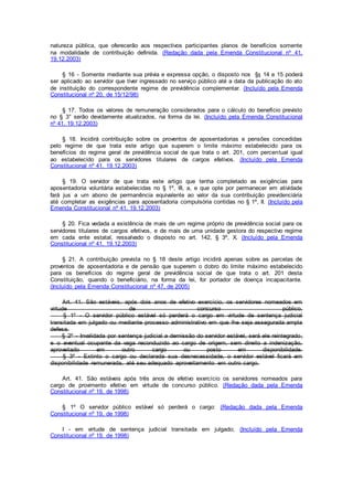 natureza pública, que oferecerão aos respectivos participantes planos de benefícios somente
na modalidade de contribuição definida. (Redação dada pela Emenda Constitucional nº 41,
19.12.2003)
§ 16 - Somente mediante sua prévia e expressa opção, o disposto nos §§ 14 e 15 poderá
ser aplicado ao servidor que tiver ingressado no serviço público até a data da publicação do ato
de instituição do correspondente regime de previdência complementar. (Incluído pela Emenda
Constitucional nº 20, de 15/12/98)
§ 17. Todos os valores de remuneração considerados para o cálculo do benefício previsto
no § 3° serão devidamente atualizados, na forma da lei. (Incluído pela Emenda Constitucional
nº 41, 19.12.2003)
§ 18. Incidirá contribuição sobre os proventos de aposentadorias e pensões concedidas
pelo regime de que trata este artigo que superem o limite máximo estabelecido para os
benefícios do regime geral de previdência social de que trata o art. 201, com percentual igual
ao estabelecido para os servidores titulares de cargos efetivos. (Incluído pela Emenda
Constitucional nº 41, 19.12.2003)
§ 19. O servidor de que trata este artigo que tenha completado as exigências para
aposentadoria voluntária estabelecidas no § 1º, III, a, e que opte por permanecer em atividade
fará jus a um abono de permanência equivalente ao valor da sua contribuição previdenciária
até completar as exigências para aposentadoria compulsória contidas no § 1º, II. (Incluído pela
Emenda Constitucional nº 41, 19.12.2003)
§ 20. Fica vedada a existência de mais de um regime próprio de previdência social para os
servidores titulares de cargos efetivos, e de mais de uma unidade gestora do respectivo regime
em cada ente estatal, ressalvado o disposto no art. 142, § 3º, X. (Incluído pela Emenda
Constitucional nº 41, 19.12.2003)
§ 21. A contribuição prevista no § 18 deste artigo incidirá apenas sobre as parcelas de
proventos de aposentadoria e de pensão que superem o dobro do limite máximo estabelecido
para os benefícios do regime geral de previdência social de que trata o art. 201 desta
Constituição, quando o beneficiário, na forma da lei, for portador de doença incapacitante.
(Incluído pela Emenda Constitucional nº 47, de 2005)
Art. 41. São estáveis, após dois anos de efetivo exercício, os servidores nomeados em
virtude de concurso público.
§ 1º - O servidor público estável só perderá o cargo em virtude de sentença judicial
transitada em julgado ou mediante processo administrativo em que lhe seja assegurada ampla
defesa.
§ 2º - Invalidada por sentença judicial a demissão do servidor estável, será ele reintegrado,
e o eventual ocupante da vaga reconduzido ao cargo de origem, sem direito a indenização,
aproveitado em outro cargo ou posto em disponibilidade.
§ 3º - Extinto o cargo ou declarada sua desnecessidade, o servidor estável ficará em
disponibilidade remunerada, até seu adequado aproveitamento em outro cargo.
Art. 41. São estáveis após três anos de efetivo exercício os servidores nomeados para
cargo de provimento efetivo em virtude de concurso público. (Redação dada pela Emenda
Constitucional nº 19, de 1998)
§ 1º O servidor público estável só perderá o cargo: (Redação dada pela Emenda
Constitucional nº 19, de 1998)
I - em virtude de sentença judicial transitada em julgado; (Incluído pela Emenda
Constitucional nº 19, de 1998)
 