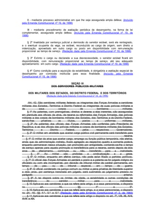 II - mediante processo administrativo em que lhe seja assegurada ampla defesa; (Incluído
pela Emenda Constitucional nº 19, de 1998)
III - mediante procedimento de avaliação periódica de desempenho, na forma de lei
complementar, assegurada ampla defesa. (Incluído pela Emenda Constitucional nº 19, de
1998)
§ 2º Invalidada por sentença judicial a demissão do servidor estável, será ele reintegrado,
e o eventual ocupante da vaga, se estável, reconduzido ao cargo de origem, sem direito a
indenização, aproveitado em outro cargo ou posto em disponibilidade com remuneração
proporcional ao tempo de serviço. (Redação dada pela Emenda Constitucional nº 19, de 1998)
§ 3º Extinto o cargo ou declarada a sua desnecessidade, o servidor estável ficará em
disponibilidade, com remuneração proporcional ao tempo de serviço, até seu adequado
aproveitamento em outro cargo. (Redação dada pela Emenda Constitucional nº 19, de 1998)
§ 4º Como condição para a aquisição da estabilidade, é obrigatória a avaliação especial de
desempenho por comissão instituída para essa finalidade. (Incluído pela Emenda
Constitucional nº 19, de 1998)
SEÇÃO III
DOS SERVIDORES PÚBLICOS MILITARES
DOS MILITARES DOS ESTADOS, DO DISTRITO FEDERAL E DOS TERRITÓRIOS
(Redação dada pela Emenda Constitucional nº 18, de 1998)
Art. 42. São servidores militares federais os integrantes das Forças Armadas e servidores
militares dos Estados, Territórios e Distrito Federal os integrantes de suas polícias militares e
de seus corpos de bombeiros militares.
§ 1º As patentes, com prerrogativas, direitos e deveres a elas inerentes, são asseguradas
em plenitude aos oficiais da ativa, da reserva ou reformados das Forças Armadas, das polícias
militares e dos corpos de bombeiros militares dos Estados, dos Territórios e do Distrito Federal,
sendo-lhes privativos os títulos, postos e uniformes militares.
§ 2º As patentes dos oficiais das Forças Armadas são conferidas pelo Presidente da
República, e as dos oficiais das polícias militares e corpos de bombeiros militares dos Estados,
Territórios e Distrito Federal, pelos respectivos Governadores.
§ 3º O militar em atividade que aceitar cargo público civil permanente será transferido para
a reserva.
§ 4º O militar da ativa que aceitar cargo, emprego ou função pública temporária, não eletiva,
ainda que da administração indireta, ficará agregado ao respectivo quadro e somente poderá,
enquanto permanecer nessa situação, ser promovido por antigüidade, contando-se-lhe o tempo
de serviço apenas para aquela promoção e transferência para a reserva, sendo depois de dois
anos de afastamento, contínuos ou não, transferido para a inatividade.
§ 5º Ao militar são proibidas a sindicalização e a greve.
§ 6º O militar, enquanto em efetivo serviço, não pode estar filiado a partidos políticos.
§ 7º O oficial das Forças Armadas só perderá o posto e a patente se for julgado indigno do
oficialato ou com ele incompatível, por decisão de tribunal militar de caráter permanente, em
tempo de paz, ou de tribunal especial, em tempo de guerra.
§ 8º O oficial condenado na justiça comum ou militar a pena privativa de liberdade superior
a dois anos, por sentença transitada em julgado, será submetido ao julgamento previsto no
parágrafo anterior.
§ 9º A lei disporá sobre os limites de idade, a estabilidade e outras condições de
transferência do servidor militar para a inatividade.
§ 10 Aplica-se aos servidores a que se refere este artigo, e a seus pensionistas, o disposto
no art. 40, §§ 4º e 5º.
§ 10 Aplica-se aos servidores a que se refere este artigo, e a seus pensionistas, o disposto
no art. 40, §§ 4.º, 5.º e 6.º (Redação dada pela Emenda Constitucional nº 3, de 1993)
§ 11 Aplica-se aos servidores a que se refere este artigo o disposto no art. 7º, VIII, XII, XVII,
XVIII e XIX.
 