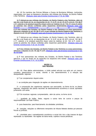Art. 42 Os membros das Polícias Militares e Corpos de Bombeiros Militares, instituições
organizadas com base na hierarquia e disciplina, são militares dos Estados, do Distrito Federal
e dos Territórios. (Redação dada pela Emenda Constitucional nº 18, de 1998)
§ 1º Aplicam-se aos militares dos Estados, do Distrito Federal e dos Territórios, além do
que vier a ser fixado em lei, as disposições do art. 14, § 8º; do art. 40, § 3º; e do art. 142, §§ 2º
e 3º, cabendo a lei estadual específica dispor sobre as matérias do art. 142, 3º, inciso X, sendo
as patentes dos oficiais conferidas pelos respectivos Governadores.(Redação dada pela
Emenda Constitucional nº 18, de 1998)
§ 2º Aos militares dos Estados, do Distrito Federal e dos Territórios e a seus pensionistas,
aplica-se o disposto no art. 40, §§ 4º e 5º; e aos militares do Distrito Federal e dos Territórios, o
disposto no art. 40, § 6º.(Redação dada pela Emenda Constitucional nº 18, de 1998)
§ 1º Aplicam-se aos militares dos Estados, do Distrito Federal e dos Territórios, além do
que vier a ser fixado em lei, as disposições do art. 14, § 8º; do art. 40, § 9º; e do art. 142, §§ 2º
e 3º, cabendo a lei estadual específica dispor sobre as matérias do art. 142, § 3º, inciso X,
sendo as patentes dos oficiais conferidas pelos respectivos governadores. (Redação dada pela
Emenda Constitucional nº 20, de 15/12/98)
§ 2º Aos militares dos Estados, do Distrito Federal e dos Territórios e a seus pensionistas,
aplica-se o disposto no art. 40, §§ 7º e 8º. (Redação dada pela Emenda Constitucional nº 20,
de 15/12/98)
§ 2º Aos pensionistas dos militares dos Estados, do Distrito Federal e dos Territórios
aplica-se o que for fixado em lei específica do respectivo ente estatal. (Redação dada pela
Emenda Constitucional nº 41, 19.12.2003)
SEÇÃO IV
DAS REGIÕES
Art. 43. Para efeitos administrativos, a União poderá articular sua ação em um mesmo
complexo geoeconômico e social, visando a seu desenvolvimento e à redução das
desigualdades regionais.
§ 1º Lei complementar disporá sobre:
I - as condições para integração de regiões em desenvolvimento;
II - a composição dos organismos regionais que executarão, na forma da lei, os planos
regionais, integrantes dos planos nacionais de desenvolvimento econômico e social, aprovados
juntamente com estes.
§ 2º Os incentivos regionais compreenderão, além de outros, na forma da lei:
I - igualdade de tarifas, fretes, seguros e outros itens de custos e preços de
responsabilidade do Poder Público;
II - juros favorecidos para financiamento de atividades prioritárias;
III - isenções, reduções ou diferimento temporário de tributos federais devidos por pessoas
físicas ou jurídicas;
IV - prioridade para o aproveitamento econômico e social dos rios e das massas de água
represadas ou represáveis nas regiões de baixa renda, sujeitas a secas periódicas.
 