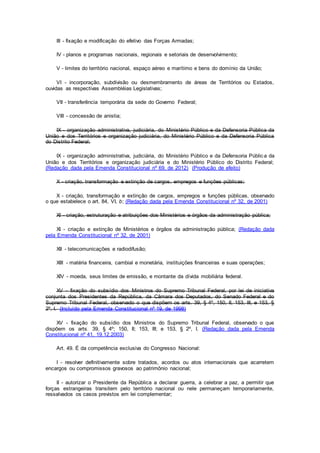 III - fixação e modificação do efetivo das Forças Armadas;
IV - planos e programas nacionais, regionais e setoriais de desenvolvimento;
V - limites do território nacional, espaço aéreo e marítimo e bens do domínio da União;
VI - incorporação, subdivisão ou desmembramento de áreas de Territórios ou Estados,
ouvidas as respectivas Assembléias Legislativas;
VII - transferência temporária da sede do Governo Federal;
VIII - concessão de anistia;
IX - organização administrativa, judiciária, do Ministério Público e da Defensoria Pública da
União e dos Territórios e organização judiciária, do Ministério Público e da Defensoria Pública
do Distrito Federal;
IX - organização administrativa, judiciária, do Ministério Público e da Defensoria Pública da
União e dos Territórios e organização judiciária e do Ministério Público do Distrito Federal;
(Redação dada pela Emenda Constitucional nº 69, de 2012) (Produção de efeito)
X - criação, transformação e extinção de cargos, empregos e funções públicas;
X - criação, transformação e extinção de cargos, empregos e funções públicas, observado
o que estabelece o art. 84, VI, b; (Redação dada pela Emenda Constitucional nº 32, de 2001)
XI - criação, estruturação e atribuições dos Ministérios e órgãos da administração pública;
XI - criação e extinção de Ministérios e órgãos da administração pública; (Redação dada
pela Emenda Constitucional nº 32, de 2001)
XII - telecomunicações e radiodifusão;
XIII - matéria financeira, cambial e monetária, instituições financeiras e suas operações;
XIV - moeda, seus limites de emissão, e montante da dívida mobiliária federal.
XV - fixação do subsídio dos Ministros do Supremo Tribunal Federal, por lei de iniciativa
conjunta dos Presidentes da República, da Câmara dos Deputados, do Senado Federal e do
Supremo Tribunal Federal, observado o que dispõem os arts. 39, § 4º, 150, II, 153, III, e 153, §
2º, I. (Incluído pela Emenda Constitucional nº 19, de 1998)
XV - fixação do subsídio dos Ministros do Supremo Tribunal Federal, observado o que
dispõem os arts. 39, § 4º; 150, II; 153, III; e 153, § 2º, I. (Redação dada pela Emenda
Constitucional nº 41, 19.12.2003)
Art. 49. É da competência exclusiva do Congresso Nacional:
I - resolver definitivamente sobre tratados, acordos ou atos internacionais que acarretem
encargos ou compromissos gravosos ao patrimônio nacional;
II - autorizar o Presidente da República a declarar guerra, a celebrar a paz, a permitir que
forças estrangeiras transitem pelo território nacional ou nele permaneçam temporariamente,
ressalvados os casos previstos em lei complementar;
 