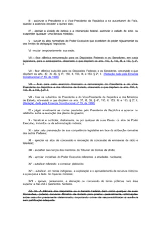 III - autorizar o Presidente e o Vice-Presidente da República a se ausentarem do País,
quando a ausência exceder a quinze dias;
IV - aprovar o estado de defesa e a intervenção federal, autorizar o estado de sítio, ou
suspender qualquer uma dessas medidas;
V - sustar os atos normativos do Poder Executivo que exorbitem do poder regulamentar ou
dos limites de delegação legislativa;
VI - mudar temporariamente sua sede;
VII - fixar idêntica remuneração para os Deputados Federais e os Senadores, em cada
legislatura, para a subseqüente, observado o que dispõem os arts. 150, II, 153, III, e 153, § 2º,
I.
VII - fixar idêntico subsídio para os Deputados Federais e os Senadores, observado o que
dispõem os arts. 37, XI, 39, § 4º, 150, II, 153, III, e 153, § 2º, I; (Redação dada pela Emenda
Constitucional nº 19, de 1998)
VIII - fixar para cada exercício financeiro a remuneração do Presidente e do Vice-
Presidente da República e dos Ministros de Estado, observado o que dispõem os arts. 150, II,
153, III, e 153, § 2º, I;
VIII - fixar os subsídios do Presidente e do Vice-Presidente da República e dos Ministros
de Estado, observado o que dispõem os arts. 37, XI, 39, § 4º, 150, II, 153, III, e 153, § 2º, I;
(Redação dada pela Emenda Constitucional nº 19, de 1998)
IX - julgar anualmente as contas prestadas pelo Presidente da República e apreciar os
relatórios sobre a execução dos planos de governo;
X - fiscalizar e controlar, diretamente, ou por qualquer de suas Casas, os atos do Poder
Executivo, incluídos os da administração indireta;
XI - zelar pela preservação de sua competência legislativa em face da atribuição normativa
dos outros Poderes;
XII - apreciar os atos de concessão e renovação de concessão de emissoras de rádio e
televisão;
XIII - escolher dois terços dos membros do Tribunal de Contas da União;
XIV - aprovar iniciativas do Poder Executivo referentes a atividades nucleares;
XV - autorizar referendo e convocar plebiscito;
XVI - autorizar, em terras indígenas, a exploração e o aproveitamento de recursos hídricos
e a pesquisa e lavra de riquezas minerais;
XVII - aprovar, previamente, a alienação ou concessão de terras públicas com área
superior a dois mil e quinhentos hectares.
Art. 50. A Câmara dos Deputados ou o Senado Federal, bem como qualquer de suas
Comissões, poderão convocar Ministro de Estado para prestar, pessoalmente, informações
sobre assunto previamente determinado, importando crime de responsabilidade a ausência
sem justificação adequada.
 