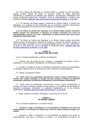 Art. 50. A Câmara dos Deputados e o Senado Federal, ou qualquer de suas Comissões,
poderão convocar Ministro de Estado ou quaisquer titulares de órgãos diretamente
subordinados à Presidência da República para prestarem, pessoalmente, informações sobre
assunto previamente determinado, importando crime de responsabilidade a ausência sem
justificação adequada.(Redação dada pela Emenda Constitucional de Revisão nº 2, de 1994)
§ 1º Os Ministros de Estado poderão comparecer ao Senado Federal, à Câmara dos
Deputados, ou a qualquer de suas Comissões, por sua iniciativa e mediante entendimentos
com a Mesa respectiva, para expor assunto de relevância de seu Ministério.
§ 2º As Mesas da Câmara dos Deputados e do Senado Federal poderão encaminhar
pedidos escritos de informações a Ministros de Estado, importando em crime de
responsabilidade a recusa, ou o não - atendimento, no prazo de trinta dias, bem como a
prestação de informações falsas.
§ 2º As Mesas da Câmara dos Deputados e do Senado Federal poderão encaminhar
pedidos escritos de informações a Ministros de Estado ou a qualquer das pessoas referidas no
caput deste artigo, importando em crime de responsabilidade a recusa, ou o não - atendimento,
no prazo de trinta dias, bem como a prestação de informações falsas. (Redação dada pela
Emenda Constitucional de Revisão nº 2, de 1994)
SEÇÃO III
DA CÂMARA DOS DEPUTADOS
Art. 51. Compete privativamente à Câmara dos Deputados:
I - autorizar, por dois terços de seus membros, a instauração de processo contra o
Presidente e o Vice-Presidente da República e os Ministros de Estado;
II - proceder à tomada de contas do Presidente da República, quando não apresentadas
ao Congresso Nacional dentro de sessenta dias após a abertura da sessão legislativa;
III - elaborar seu regimento interno;
IV - dispor sobre sua organização, funcionamento, polícia, criação, transformação ou
extinção dos cargos, empregos e funções de seus serviços e fixação da respectiva
remuneração, observados os parâmetros estabelecidos na lei de diretrizes orçamentárias;
IV - dispor sobre sua organização, funcionamento, polícia, criação, transformação ou
extinção dos cargos, empregos e funções de seus serviços, e a iniciativa de lei para fixação da
respectiva remuneração, observados os parâmetros estabelecidos na lei de diretrizes
orçamentárias; (Redação dada pela Emenda Constitucional nº 19, de 1998)
V - eleger membros do Conselho da República, nos termos do art. 89, VII.
SEÇÃO IV
DO SENADO FEDERAL
Art. 52. Compete privativamente ao Senado Federal:
I - processar e julgar o Presidente e o Vice-Presidente da República nos crimes de
responsabilidade e os Ministros de Estado nos crimes da mesma natureza conexos com
aqueles;
I - processar e julgar o Presidente e o Vice-Presidente da República nos crimes de
responsabilidade, bem como os Ministros de Estado e os Comandantes da Marinha, do
 