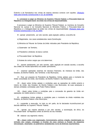 Exército e da Aeronáutica nos crimes da mesma natureza conexos com aqueles; (Redação
dada pela Emenda Constitucional nº 23, de 02/09/99)
II - processar e julgar os Ministros do Supremo Tribunal Federal, o Procurador-Geral da
República e o Advogado-Geral da União nos crimes de responsabilidade;
II processar e julgar os Ministros do Supremo Tribunal Federal, os membros do Conselho
Nacional de Justiça e do Conselho Nacional do Ministério Público, o Procurador-Geral da
República e o Advogado-Geral da União nos crimes de responsabilidade; (Redação dada pela
Emenda Constitucional nº 45, de 2004)
III - aprovar previamente, por voto secreto, após argüição pública, a escolha de:
a) Magistrados, nos casos estabelecidos nesta Constituição;
b) Ministros do Tribunal de Contas da União indicados pelo Presidente da República;
c) Governador de Território;
d) Presidente e diretores do banco central;
e) Procurador-Geral da República;
f) titulares de outros cargos que a lei determinar;
IV - aprovar previamente, por voto secreto, após argüição em sessão secreta, a escolha
dos chefes de missão diplomática de caráter permanente;
V - autorizar operações externas de natureza financeira, de interesse da União, dos
Estados, do Distrito Federal, dos Territórios e dos Municípios;
VI - fixar, por proposta do Presidente da República, limites globais para o montante da
dívida consolidada da União, dos Estados, do Distrito Federal e dos Municípios;
VII - dispor sobre limites globais e condições para as operações de crédito externo e
interno da União, dos Estados, do Distrito Federal e dos Municípios, de suas autarquias e
demais entidades controladas pelo Poder Público federal;
VIII - dispor sobre limites e condições para a concessão de garantia da União em
operações de crédito externo e interno;
IX - estabelecer limites globais e condições para o montante da dívida mobiliária dos
Estados, do Distrito Federal e dos Municípios;
X - suspender a execução, no todo ou em parte, de lei declarada inconstitucional por
decisão definitiva do Supremo Tribunal Federal;
XI - aprovar, por maioria absoluta e por voto secreto, a exoneração, de ofício, do
Procurador-Geral da República antes do término de seu mandato;
XII - elaborar seu regimento interno;
XIII - dispor sobre sua organização, funcionamento, polícia, criação, transformação ou
extinção dos cargos, empregos e funções de seus serviços e fixação da respectiva
remuneração, observados os parâmetros estabelecidos na lei de diretrizes orçamentárias;
 