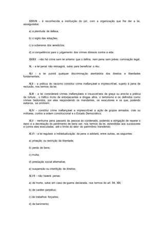 XXXVIII - é reconhecida a instituição do júri, com a organização que lhe der a lei,
assegurados:
a) a plenitude de defesa;
b) o sigilo das votações;
c) a soberania dos veredictos;
d) a competência para o julgamento dos crimes dolosos contra a vida;
XXXIX - não há crime sem lei anterior que o defina, nem pena sem prévia cominação legal;
XL - a lei penal não retroagirá, salvo para beneficiar o réu;
XLI - a lei punirá qualquer discriminação atentatória dos direitos e liberdades
fundamentais;
XLII - a prática do racismo constitui crime inafiançável e imprescritível, sujeito à pena de
reclusão, nos termos da lei;
XLIII - a lei considerará crimes inafiançáveis e insuscetíveis de graça ou anistia a prática
da tortura , o tráfico ilícito de entorpecentes e drogas afins, o terrorismo e os definidos como
crimes hediondos, por eles respondendo os mandantes, os executores e os que, podendo
evitá-los, se omitirem;
XLIV - constitui crime inafiançável e imprescritível a ação de grupos armados, civis ou
militares, contra a ordem constitucional e o Estado Democrático;
XLV - nenhuma pena passará da pessoa do condenado, podendo a obrigação de reparar o
dano e a decretação do perdimento de bens ser, nos termos da lei, estendidas aos sucessores
e contra eles executadas, até o limite do valor do patrimônio transferido;
XLVI - a lei regulará a individualização da pena e adotará, entre outras, as seguintes:
a) privação ou restrição da liberdade;
b) perda de bens;
c) multa;
d) prestação social alternativa;
e) suspensão ou interdição de direitos;
XLVII - não haverá penas:
a) de morte, salvo em caso de guerra declarada, nos termos do art. 84, XIX;
b) de caráter perpétuo;
c) de trabalhos forçados;
d) de banimento;
 