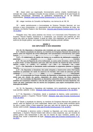 XIII - dispor sobre sua organização, funcionamento, polícia, criação, transformação ou
extinção dos cargos, empregos e funções de seus serviços, e a iniciativa de lei para fixação da
respectiva remuneração, observados os parâmetros estabelecidos na lei de diretrizes
orçamentárias; (Redação dada pela Emenda Constitucional nº 19, de 1998)
XIV - eleger membros do Conselho da República, nos termos do art. 89, VII.
XV - avaliar periodicamente a funcionalidade do Sistema Tributário Nacional, em sua
estrutura e seus componentes, e o desempenho das administrações tributárias da União, dos
Estados e do Distrito Federal e dos Municípios. (Incluído pela Emenda Constitucional nº 42, de
19.12.2003)
Parágrafo único. Nos casos previstos nos incisos I e II, funcionará como Presidente o do
Supremo Tribunal Federal, limitando-se a condenação, que somente será proferida por dois
terços dos votos do Senado Federal, à perda do cargo, com inabilitação, por oito anos, para o
exercício de função pública, sem prejuízo das demais sanções judiciais cabíveis.
SEÇÃO V
DOS DEPUTADOS E DOS SENADORES
Art. 53. Os Deputados e Senadores são invioláveis por suas opiniões, palavras e votos.
§ 1º - Desde a expedição do diploma, os membros do Congresso Nacional não poderão ser
presos, salvo em flagrante de crime inafiançável, nem processados criminalmente, sem prévia
licença de sua Casa.
§ 2º - O indeferimento do pedido de licença ou a ausência de deliberação suspende a
prescrição enquanto durar o mandato.
§ 3º - No caso de flagrante de crime inafiançável, os autos serão remetidos, dentro de vinte
e quatro horas, à Casa respectiva, para que, pelo voto secreto da maioria de seus membros,
resolva sobre a prisão e autorize, ou não, a formação de culpa.
§ 4º - Os Deputados e Senadores serão submetidos a julgamento perante o Supremo
Tribunal Federal.
§ 5º - Os Deputados e Senadores não serão obrigados a testemunhar sobre informações
recebidas ou prestadas em razão do exercício do mandato, nem sobre as pessoas que lhes
confiaram ou deles receberam informações.
§ 6º - A incorporação às Forças Armadas de Deputados e Senadores, embora militares e
ainda que em tempo de guerra, dependerá de prévia licença da Casa respectiva.
§ 7º - As imunidades de Deputados ou Senadores subsistirão durante o estado de sítio, só
podendo ser suspensas mediante o voto de dois terços dos membros da Casa respectiva, nos
casos de atos, praticados fora do recinto do Congresso, que sejam incompatíveis com a
execução da medida.
Art. 53. Os Deputados e Senadores são invioláveis, civil e penalmente, por quaisquer de
suas opiniões, palavras e votos. (Redação dada pela Emenda Constitucional nº 35, de 2001)
§ 1º Os Deputados e Senadores, desde a expedição do diploma, serão submetidos a
julgamento perante o Supremo Tribunal Federal. (Redação dada pela Emenda Constitucional
nº 35, de 2001)
§ 2º Desde a expedição do diploma, os membros do Congresso Nacional não poderão ser
presos, salvo em flagrante de crime inafiançável. Nesse caso, os autos serão remetidos dentro
de vinte e quatro horas à Casa respectiva, para que, pelo voto da maioria de seus membros,
resolva sobre a prisão. (Redação dada pela Emenda Constitucional nº 35, de 2001)
§ 3º Recebida a denúncia contra o Senador ou Deputado, por crime ocorrido após a
diplomação, o Supremo Tribunal Federal dará ciência à Casa respectiva, que, por iniciativa de
partido político nela representado e pelo voto da maioria de seus membros, poderá, até a
decisão final, sustar o andamento da ação. (Redação dada pela Emenda Constitucional nº 35,
de 2001)
 
