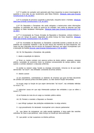 § 4º O pedido de sustação será apreciado pela Casa respectiva no prazo improrrogável de
quarenta e cinco dias do seu recebimento pela Mesa Diretora. (Redação dada pela Emenda
Constitucional nº 35, de 2001)
§ 5º A sustação do processo suspende a prescrição, enquanto durar o mandato. (Redação
dada pela Emenda Constitucional nº 35, de 2001)
§ 6º Os Deputados e Senadores não serão obrigados a testemunhar sobre informações
recebidas ou prestadas em razão do exercício do mandato, nem sobre as pessoas que lhes
confiaram ou deles receberam informações. (Redação dada pela Emenda Constitucional nº 35,
de 2001)
§ 7º A incorporação às Forças Armadas de Deputados e Senadores, embora militares e
ainda que em tempo de guerra, dependerá de prévia licença da Casa respectiva. (Redação
dada pela Emenda Constitucional nº 35, de 2001)
§ 8º As imunidades de Deputados ou Senadores subsistirão durante o estado de sítio, só
podendo ser suspensas mediante o voto de dois terços dos membros da Casa respectiva, nos
casos de atos praticados fora do recinto do Congresso Nacional, que sejam incompatíveis com
a execução da medida.(Incluído pela Emenda Constitucional nº 35, de 2001)
Art. 54. Os Deputados e Senadores não poderão:
I - desde a expedição do diploma:
a) firmar ou manter contrato com pessoa jurídica de direito público, autarquia, empresa
pública, sociedade de economia mista ou empresa concessionária de serviço público, salvo
quando o contrato obedecer a cláusulas uniformes;
b) aceitar ou exercer cargo, função ou emprego remunerado, inclusive os de que sejam
demissíveis "ad nutum", nas entidades constantes da alínea anterior;
II - desde a posse:
a) ser proprietários, controladores ou diretores de empresa que goze de favor decorrente
de contrato com pessoa jurídica de direito público, ou nela exercer função remunerada;
b) ocupar cargo ou função de que sejam demissíveis "ad nutum", nas entidades referidas
no inciso I, "a";
c) patrocinar causa em que seja interessada qualquer das entidades a que se refere o
inciso I, "a";
d) ser titulares de mais de um cargo ou mandato público eletivo.
Art. 55. Perderá o mandato o Deputado ou Senador:
I - que infringir qualquer das proibições estabelecidas no artigo anterior;
II - cujo procedimento for declarado incompatível com o decoro parlamentar;
III - que deixar de comparecer, em cada sessão legislativa, à terça parte das sessões
ordinárias da Casa a que pertencer, salvo licença ou missão por esta autorizada;
IV - que perder ou tiver suspensos os direitos políticos;
 