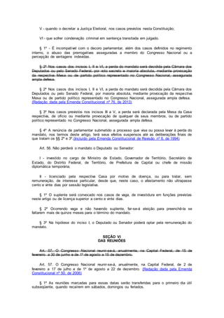 V - quando o decretar a Justiça Eleitoral, nos casos previstos nesta Constituição;
VI - que sofrer condenação criminal em sentença transitada em julgado.
§ 1º - É incompatível com o decoro parlamentar, além dos casos definidos no regimento
interno, o abuso das prerrogativas asseguradas a membro do Congresso Nacional ou a
percepção de vantagens indevidas.
§ 2º Nos casos dos incisos I, II e VI, a perda do mandato será decidida pela Câmara dos
Deputados ou pelo Senado Federal, por voto secreto e maioria absoluta, mediante provocação
da respectiva Mesa ou de partido político representado no Congresso Nacional, assegurada
ampla defesa.
§ 2º Nos casos dos incisos I, II e VI, a perda do mandato será decidida pela Câmara dos
Deputados ou pelo Senado Federal, por maioria absoluta, mediante provocação da respectiva
Mesa ou de partido político representado no Congresso Nacional, assegurada ampla defesa.
(Redação dada pela Emenda Constitucional nº 76, de 2013)
§ 3º Nos casos previstos nos incisos III a V, a perda será declarada pela Mesa da Casa
respectiva, de ofício ou mediante provocação de qualquer de seus membros, ou de partido
político representado no Congresso Nacional, assegurada ampla defesa.
§ 4º A renúncia de parlamentar submetido a processo que vise ou possa levar à perda do
mandato, nos termos deste artigo, terá seus efeitos suspensos até as deliberações finais de
que tratam os §§ 2º e 3º.(Incluído pela Emenda Constitucional de Revisão nº 6, de 1994)
Art. 56. Não perderá o mandato o Deputado ou Senador:
I - investido no cargo de Ministro de Estado, Governador de Território, Secretário de
Estado, do Distrito Federal, de Território, de Prefeitura de Capital ou chefe de missão
diplomática temporária;
II - licenciado pela respectiva Casa por motivo de doença, ou para tratar, sem
remuneração, de interesse particular, desde que, neste caso, o afastamento não ultrapasse
cento e vinte dias por sessão legislativa.
§ 1º O suplente será convocado nos casos de vaga, de investidura em funções previstas
neste artigo ou de licença superior a cento e vinte dias.
§ 2º Ocorrendo vaga e não havendo suplente, far-se-á eleição para preenchê-la se
faltarem mais de quinze meses para o término do mandato.
§ 3º Na hipótese do inciso I, o Deputado ou Senador poderá optar pela remuneração do
mandato.
SEÇÃO VI
DAS REUNIÕES
Art. 57. O Congresso Nacional reunir-se-á, anualmente, na Capital Federal, de 15 de
fevereiro a 30 de junho e de 1º de agosto a 15 de dezembro.
Art. 57. O Congresso Nacional reunir-se-á, anualmente, na Capital Federal, de 2 de
fevereiro a 17 de julho e de 1º de agosto a 22 de dezembro. (Redação dada pela Emenda
Constitucional nº 50, de 2006)
§ 1º As reuniões marcadas para essas datas serão transferidas para o primeiro dia útil
subseqüente, quando recaírem em sábados, domingos ou feriados.
 