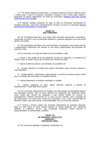 § 7º Na sessão legislativa extraordinária, o Congresso Nacional somente deliberará sobre
a matéria para a qual foi convocado, ressalvada a hipótese do § 8º deste artigo, vedado o
pagamento de parcela indenizatória, em razão da convocação. (Redação dada pela Emenda
Constitucional nº 50, de 2006)
§ 8º Havendo medidas provisórias em vigor na data de convocação extraordinária do
Congresso Nacional, serão elas automaticamente incluídas na pauta da convocação.(Incluído
pela Emenda Constitucional nº 32, de 2001)
SEÇÃO VII
DAS COMISSÕES
Art. 58. O Congresso Nacional e suas Casas terão comissões permanentes e temporárias,
constituídas na forma e com as atribuições previstas no respectivo regimento ou no ato de que
resultar sua criação.
§ 1º Na constituição das Mesas e de cada Comissão, é assegurada, tanto quanto possível,
a representação proporcional dos partidos ou dos blocos parlamentares que participam da
respectiva Casa.
§ 2º Às comissões, em razão da matéria de sua competência, cabe:
I - discutir e votar projeto de lei que dispensar, na forma do regimento, a competência do
Plenário, salvo se houver recurso de um décimo dos membros da Casa;
II - realizar audiências públicas com entidades da sociedade civil;
III - convocar Ministros de Estado para prestar informações sobre assuntos inerentes a
suas atribuições;
IV - receber petições, reclamações, representações ou queixas de qualquer pessoa contra
atos ou omissões das autoridades ou entidades públicas;
V - solicitar depoimento de qualquer autoridade ou cidadão;
VI - apreciar programas de obras, planos nacionais, regionais e setoriais de
desenvolvimento e sobre eles emitir parecer.
§ 3º As comissões parlamentares de inquérito, que terão poderes de investigação próprios
das autoridades judiciais, além de outros previstos nos regimentos das respectivas Casas,
serão criadas pela Câmara dos Deputados e pelo Senado Federal, em conjunto ou
separadamente, mediante requerimento de um terço de seus membros, para a apuração de
fato determinado e por prazo certo, sendo suas conclusões, se for o caso, encaminhadas ao
Ministério Público, para que promova a responsabilidade civil ou criminal dos infratores.
§ 4º Durante o recesso, haverá uma Comissão representativa do Congresso Nacional,
eleita por suas Casas na última sessão ordinária do período legislativo, com atribuições
definidas no regimento comum, cuja composição reproduzirá, quanto possível, a
proporcionalidade da representação partidária.
SEÇÃO VIII
DO PROCESSO LEGISLATIVO
SUBSEÇÃO I
DISPOSIÇÃO GERAL
Art. 59. O processo legislativo compreende a elaboração de:
 