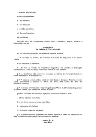 I - emendas à Constituição;
II - leis complementares;
III - leis ordinárias;
IV - leis delegadas;
V - medidas provisórias;
VI - decretos legislativos;
VII - resoluções.
Parágrafo único. Lei complementar disporá sobre a elaboração, redação, alteração e
consolidação das leis.
SUBSEÇÃO II
DA EMENDA À CONSTITUIÇÃO
Art. 60. A Constituição poderá ser emendada mediante proposta:
I - de um terço, no mínimo, dos membros da Câmara dos Deputados ou do Senado
Federal;
II - do Presidente da República;
III - de mais da metade das Assembléias Legislativas das unidades da Federação,
manifestando-se, cada uma delas, pela maioria relativa de seus membros.
§ 1º A Constituição não poderá ser emendada na vigência de intervenção federal, de
estado de defesa ou de estado de sítio.
§ 2º A proposta será discutida e votada em cada Casa do Congresso Nacional, em dois
turnos, considerando-se aprovada se obtiver, em ambos, três quintos dos votos dos
respectivos membros.
§ 3º A emenda à Constituição será promulgada pelas Mesas da Câmara dos Deputados e
do Senado Federal, com o respectivo número de ordem.
§ 4º Não será objeto de deliberação a proposta de emenda tendente a abolir:
I - a forma federativa de Estado;
II - o voto direto, secreto, universal e periódico;
III - a separação dos Poderes;
IV - os direitos e garantias individuais.
§ 5º A matéria constante de proposta de emenda rejeitada ou havida por prejudicada não
pode ser objeto de nova proposta na mesma sessão legislativa.
SUBSEÇÃO III
DAS LEIS
 