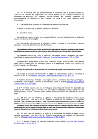 Art. 61. A iniciativa das leis complementares e ordinárias cabe a qualquer membro ou
Comissão da Câmara dos Deputados, do Senado Federal ou do Congresso Nacional, ao
Presidente da República, ao Supremo Tribunal Federal, aos Tribunais Superiores, ao
Procurador-Geral da República e aos cidadãos, na forma e nos casos previstos nesta
Constituição.
§ 1º São de iniciativa privativa do Presidente da República as leis que:
I - fixem ou modifiquem os efetivos das Forças Armadas;
II - disponham sobre:
a) criação de cargos, funções ou empregos públicos na administração direta e autárquica
ou aumento de sua remuneração;
b) organização administrativa e judiciária, matéria tributária e orçamentária, serviços
públicos e pessoal da administração dos Territórios;
c) servidores públicos da União e Territórios, seu regime jurídico, provimento de cargos,
estabilidade e aposentadoria de civis, reforma e transferência de militares para a inatividade;
c) servidores públicos da União e Territórios, seu regime jurídico, provimento de cargos,
estabilidade e aposentadoria;(Redação dada pela Emenda Constitucional nº 18, de 1998)
d) organização do Ministério Público e da Defensoria Pública da União, bem como normas
gerais para a organização do Ministério Público e da Defensoria Pública dos Estados, do
Distrito Federal e dos Territórios;
e) criação, estruturação e atribuições dos Ministérios e órgãos da administração pública.
e) criação e extinção de Ministérios e órgãos da administração pública, observado o
disposto no art. 84, VI (Redação dada pela Emenda Constitucional nº 32, de 2001)
f) militares das Forças Armadas, seu regime jurídico, provimento de cargos, promoções,
estabilidade, remuneração, reforma e transferência para a reserva.(Incluída pela Emenda
Constitucional nº 18, de 1998)
§ 2º A iniciativa popular pode ser exercida pela apresentação à Câmara dos Deputados de
projeto de lei subscrito por, no mínimo, um por cento do eleitorado nacional, distribuído pelo
menos por cinco Estados, com não menos de três décimos por cento dos eleitores de cada um
deles.
Art. 62. Em caso de relevância e urgência, o Presidente da República poderá adotar
medidas provisórias, com força de lei, devendo submetê-las de imediato ao Congresso
Nacional, que, estando em recesso, será convocado extraordinariamente para se reunir no
prazo de cinco dias.
Parágrafo único. As medidas provisórias perderão eficácia, desde a edição, se não forem
convertidas em lei no prazo de trinta dias, a partir de sua publicação, devendo o Congresso
Nacional disciplinar as relações jurídicas delas decorrentes.
Art. 62. Em caso de relevância e urgência, o Presidente da República poderá adotar
medidas provisórias, com força de lei, devendo submetê-las de imediato ao Congresso
Nacional. (Redação dada pela Emenda Constitucional nº 32, de 2001)
§ 1º É vedada a edição de medidas provisórias sobre matéria: (Incluído pela Emenda
Constitucional nº 32, de 2001)
 
